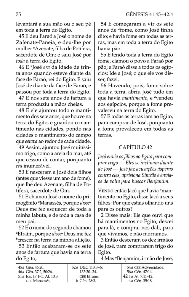 levantará a sua mão ou o seu pé
em toda a terra do Egito.
45 E deu Faraó a José o nome de
Zafenate-Paneia, e deu-lhe por
mulher a
Azenate, ﬁlha de Potífera,
sacerdote de Om; e saiu José por
toda a terra do Egito.
46 E a
José era da idade de trin-
ta anos quando esteve diante da
face de Faraó, rei do Egito. E saiu
José de diante da face de Faraó, e
passou por toda a terra do Egito.
47 E nos sete anos de fartura a
terra produziu a mãos cheias.
48 E ele ajuntou todo o manti-
mento dos sete anos, que houve na
terra do Egito, e guardou o man-
timento nas cidades, pondo nas
cidades o mantimento do campo
que estava ao redor de cada cidade.
49 Assim, ajuntou José muitíssi-
mo trigo, como a areia do mar, até
que cessou de contar, porquanto
era inumerável.
50 E nasceram a José dois ﬁlhos
(antes que viesse um ano de fome),
que lhe deu Azenate, ﬁlha de Po-
tífera, sacerdote de Om.
51 E chamou José o nome do pri-
mogênito a
Manassés, porque disse:
Deus me fez esquecer de toda a
minha labuta, e de toda a casa de
meu pai.
52 E o nome do segundo chamou
a
Efraim, porque disse: Deus me fez
b
crescer na terra da minha aﬂição.
53 Então acabaram-se os sete
anos de fartura que havia na terra
do Egito,
54 E começaram a vir os sete
anos de a
fome, como José tinha
dito; e havia fome em todas as ter-
ras, mas em toda a terra do Egito
havia pão.
55 E tendo toda a terra do Egito
fome, clamou o povo a Faraó por
pão; e Faraó disse a todos os egíp-
cios: Ide a José; o que ele vos dis-
ser, fazei.
56 Havendo, pois, fome sobre
toda a terra, abriu José tudo em
que havia mantimento, e a
vendeu
aos egípcios, porque a fome pre-
valeceu na terra do Egito.
57 E todas as terras iam ao Egito,
para comprar de José, porquanto
a fome prevaleceu em todas as
terras.
CAPÍTULO 42
Jacó envia os ﬁlhos ao Egito para com-
prar trigo — Eles se inclinam diante
de José — José faz acusações ásperas
contra eles, aprisiona Simeão e envia-
os de volta para buscar Benjamim.
VENDO então Jacó que havia a
man-
timento no Egito, disse Jacó a seus
ﬁlhos: Por que estais olhando uns
para os outros?
2 Disse mais: Eis que ouvi que
há mantimentos no Egito; descei
para lá, e comprai-nos dali, para
que vivamos, e não morramos.
3 Então desceram os dez irmãos
de José, para comprarem trigo do
Egito.
4 Mas a
Benjamim, irmão de José,
45a Gên. 46:20.
46a Gên. 37:2; 50:26.
51a Jos. 17:1–5; Al. 10:3.
GEE Manassés.
52a D&C 113:3–6;
133:30–34.
GEE Efraim.
b Gên. 28:3.
54a GEE Adversidade.
56a Gên. 47:14.
42 1a At. 7:11–12.
4a Gên. 35:18.
75 GÊNESIS 41:45–42:4
 