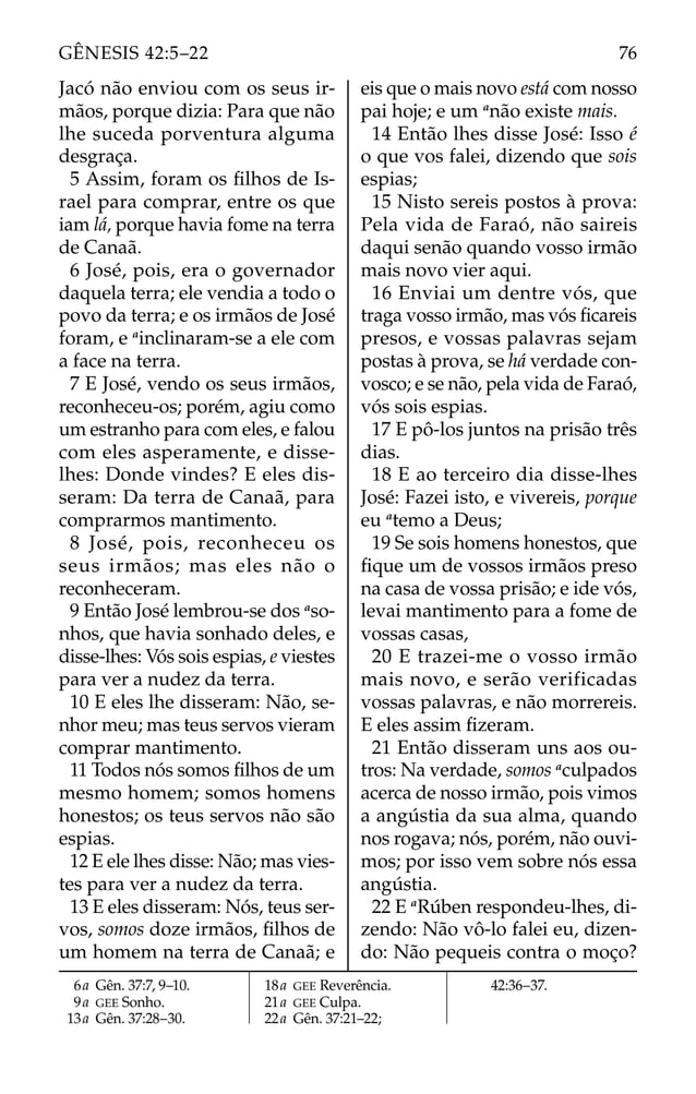 Jacó não enviou com os seus ir-
mãos, porque dizia: Para que não
lhe suceda porventura alguma
desgraça.
5 Assim, foram os ﬁlhos de Is-
rael para comprar, entre os que
iam lá, porque havia fome na terra
de Canaã.
6 José, pois, era o governador
daquela terra; ele vendia a todo o
povo da terra; e os irmãos de José
foram, e a
inclinaram-se a ele com
a face na terra.
7 E José, vendo os seus irmãos,
reconheceu-os; porém, agiu como
um estranho para com eles, e falou
com eles asperamente, e disse-
lhes: Donde vindes? E eles dis-
seram: Da terra de Canaã, para
comprarmos mantimento.
8 José, pois, reconheceu os
seus irmãos; mas eles não o
reconheceram.
9 Então José lembrou-se dos a
so-
nhos, que havia sonhado deles, e
disse-lhes: Vós sois espias, e viestes
para ver a nudez da terra.
10 E eles lhe disseram: Não, se-
nhor meu; mas teus servos vieram
comprar mantimento.
11 Todos nós somos ﬁlhos de um
mesmo homem; somos homens
honestos; os teus servos não são
espias.
12 E ele lhes disse: Não; mas vies-
tes para ver a nudez da terra.
13 E eles disseram: Nós, teus ser-
vos, somos doze irmãos, ﬁlhos de
um homem na terra de Canaã; e
eis que o mais novo está com nosso
pai hoje; e um a
não existe mais.
14 Então lhes disse José: Isso é
o que vos falei, dizendo que sois
espias;
15 Nisto sereis postos à prova:
Pela vida de Faraó, não saireis
daqui senão quando vosso irmão
mais novo vier aqui.
16 Enviai um dentre vós, que
traga vosso irmão, mas vós ﬁcareis
presos, e vossas palavras sejam
postas à prova, se há verdade con-
vosco; e se não, pela vida de Faraó,
vós sois espias.
17 E pô-los juntos na prisão três
dias.
18 E ao terceiro dia disse-lhes
José: Fazei isto, e vivereis, porque
eu a
temo a Deus;
19 Se sois homens honestos, que
ﬁque um de vossos irmãos preso
na casa de vossa prisão; e ide vós,
levai mantimento para a fome de
vossas casas,
20 E trazei-me o vosso irmão
mais novo, e serão verificadas
vossas palavras, e não morrereis.
E eles assim ﬁzeram.
21 Então disseram uns aos ou-
tros: Na verdade, somos a
culpados
acerca de nosso irmão, pois vimos
a angústia da sua alma, quando
nos rogava; nós, porém, não ouvi-
mos; por isso vem sobre nós essa
angústia.
22 E a
Rúben respondeu-lhes, di-
zendo: Não vô-lo falei eu, dizen-
do: Não pequeis contra o moço?
6a Gên. 37:7, 9–10.
9a GEE Sonho.
13a Gên. 37:28–30.
18a GEE Reverência.
21a GEE Culpa.
22a Gên. 37:21–22;
42:36–37.
76
GÊNESIS 42:5–22
 