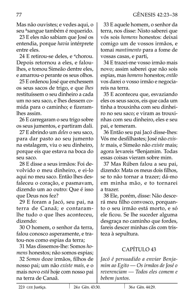 Mas não ouvistes; e vedes aqui, o
seu b
sangue também é requerido.
23 E eles não sabiam que José os
entendia, porque havia intérprete
entre eles.
24 E retirou-se deles, e a
chorou.
Depois retornou a eles, e falou-
lhes, e tomou Simeão dentre eles,
e amarrou-o perante os seus olhos.
25 E ordenou José que enchessem
os seus sacos de trigo, e que lhes
restituíssem o seu dinheiro a cada
um no seu saco, e lhes dessem co-
mida para o caminho; e ﬁzeram-
lhes assim.
26 E carregaram o seu trigo sobre
os seus jumentos, e partiram dali.
27 E abrindo um deles o seu saco,
para dar pasto ao seu jumento
na estalagem, viu o seu dinheiro,
porque eis que estava na boca do
seu saco.
28 E disse a seus irmãos: Foi de-
volvido o meu dinheiro, e ei-lo
aqui no meu saco. Então lhes des-
faleceu o coração, e pasmavam,
dizendo um ao outro: Que é isso
que Deus nos fez?
29 E foram a Jacó, seu pai, na
terra de Canaã; e contaram-
lhe tudo o que lhes aconteceu,
dizendo:
30 O homem, o senhor da terra,
falou conosco asperamente, e tra-
tou-nos como espias da terra;
31 Mas dissemos-lhe: Somos ho-
mens honestos; não somos espias;
32 Somos doze irmãos, ﬁlhos de
nosso pai; um não existe mais, e o
mais novo está hoje com nosso pai
na terra de Canaã.
33 E aquele homem, o senhor da
terra, nos disse: Nisto saberei que
vós sois homens honestos: deixai
comigo um de vossos irmãos, e
tomai mantimento para a fome de
vossas casas, e parti,
34 E trazei-me vosso irmão mais
novo; assim saberei que não sois
espias, mas homens honestos; então
vos darei o vosso irmão e negocia-
reis na terra.
35 E aconteceu que, esvaziando
eles os seus sacos, eis que cada um
tinha a trouxinha com seu dinhei-
ro no seu saco; e viram as trouxi-
nhas com seu dinheiro, eles e seu
pai, e temeram.
36 Então seu pai Jacó disse-lhes:
Vós me desﬁlhastes; José não exis-
te mais, e Simeão não existe mais;
agora levareis a
Benjamim. Todas
essas coisas vieram sobre mim.
37 Mas Rúben falou a seu pai,
dizendo: Mata os meus dois ﬁlhos,
se to não tornar a trazer; dá-mo
em minha mão, e to tornarei
a trazer.
38 Ele, porém, disse: Não desce-
rá meu ﬁlho convosco, porquan-
to o seu irmão está morto, e só
ele ﬁcou. Se lhe suceder alguma
desgraça no caminho que fordes,
fareis descer minhas cãs com tris-
teza à sepultura.
CAPÍTULO 43
Jacó é persuadido a enviar Benja-
mim ao Egito — Os irmãos de José o
reverenciam — Todos eles comem e
bebem juntos.
22b GEE Justiça. 24a Gên. 43:30. 36a Gên. 44:29.
77 GÊNESIS 42:23–38
 