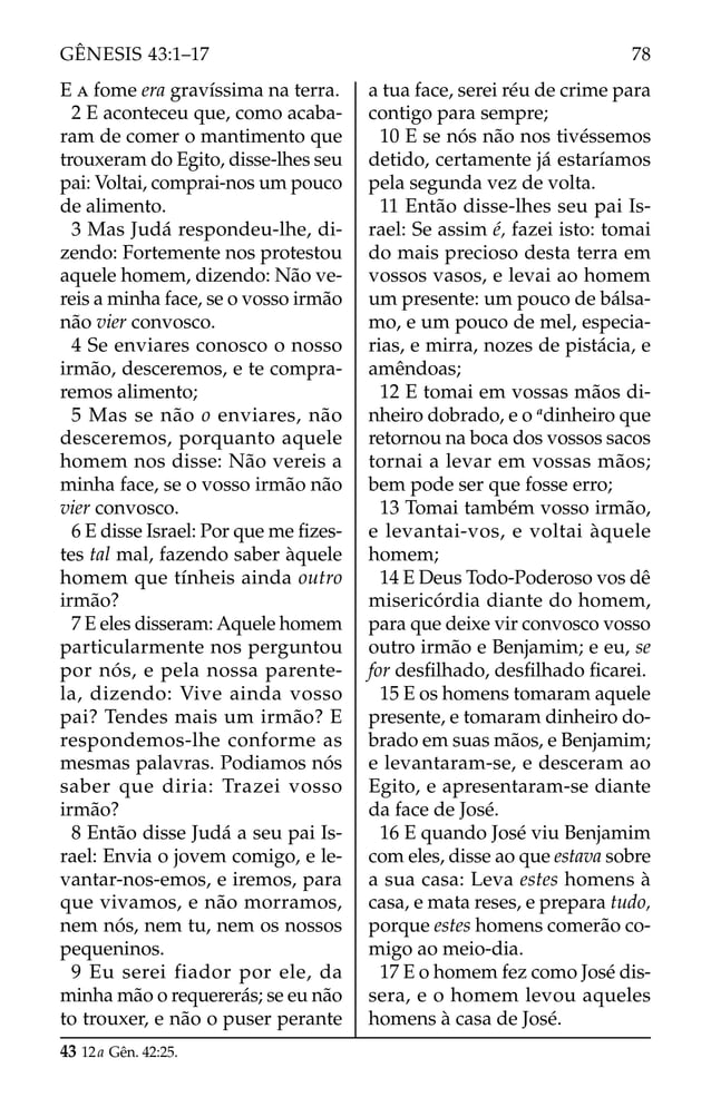 E A fome era gravíssima na terra.
2 E aconteceu que, como acaba-
ram de comer o mantimento que
trouxeram do Egito, disse-lhes seu
pai: Voltai, comprai-nos um pouco
de alimento.
3 Mas Judá respondeu-lhe, di-
zendo: Fortemente nos protestou
aquele homem, dizendo: Não ve-
reis a minha face, se o vosso irmão
não vier convosco.
4 Se enviares conosco o nosso
irmão, desceremos, e te compra-
remos alimento;
5 Mas se não o enviares, não
desceremos, porquanto aquele
homem nos disse: Não vereis a
minha face, se o vosso irmão não
vier convosco.
6 E disse Israel: Por que me ﬁzes-
tes tal mal, fazendo saber àquele
homem que tínheis ainda outro
irmão?
7 E eles disseram: Aquele homem
particularmente nos perguntou
por nós, e pela nossa parente-
la, dizendo: Vive ainda vosso
pai? Tendes mais um irmão? E
respondemos-lhe conforme as
mesmas palavras. Podiamos nós
saber que diria: Trazei vosso
irmão?
8 Então disse Judá a seu pai Is-
rael: Envia o jovem comigo, e le-
vantar-nos-emos, e iremos, para
que vivamos, e não morramos,
nem nós, nem tu, nem os nossos
pequeninos.
9 Eu serei fiador por ele, da
minha mão o requererás; se eu não
to trouxer, e não o puser perante
a tua face, serei réu de crime para
contigo para sempre;
10 E se nós não nos tivéssemos
detido, certamente já estaríamos
pela segunda vez de volta.
11 Então disse-lhes seu pai Is-
rael: Se assim é, fazei isto: tomai
do mais precioso desta terra em
vossos vasos, e levai ao homem
um presente: um pouco de bálsa-
mo, e um pouco de mel, especia-
rias, e mirra, nozes de pistácia, e
amêndoas;
12 E tomai em vossas mãos di-
nheiro dobrado, e o a
dinheiro que
retornou na boca dos vossos sacos
tornai a levar em vossas mãos;
bem pode ser que fosse erro;
13 Tomai também vosso irmão,
e levantai-vos, e voltai àquele
homem;
14 E Deus Todo-Poderoso vos dê
misericórdia diante do homem,
para que deixe vir convosco vosso
outro irmão e Benjamim; e eu, se
for desﬁlhado, desﬁlhado ﬁcarei.
15 E os homens tomaram aquele
presente, e tomaram dinheiro do-
brado em suas mãos, e Benjamim;
e levantaram-se, e desceram ao
Egito, e apresentaram-se diante
da face de José.
16 E quando José viu Benjamim
com eles, disse ao que estava sobre
a sua casa: Leva estes homens à
casa, e mata reses, e prepara tudo,
porque estes homens comerão co-
migo ao meio-dia.
17 E o homem fez como José dis-
sera, e o homem levou aqueles
homens à casa de José.
43 12a Gên. 42:25.
78
GÊNESIS 43:1–17
 