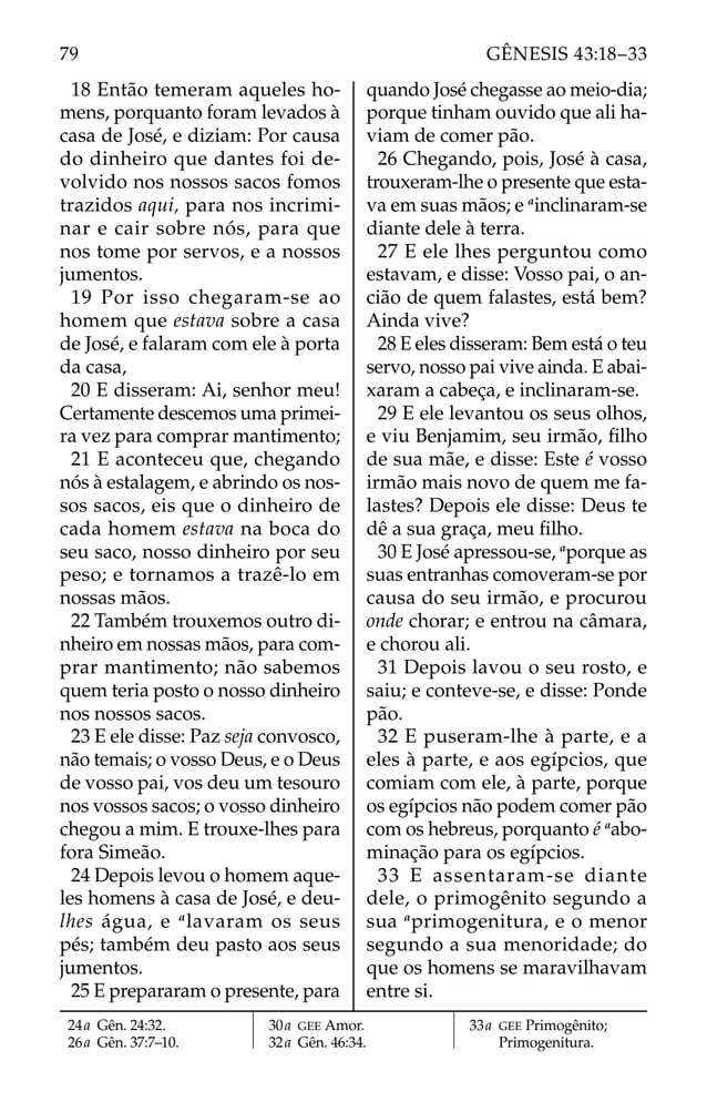 18 Então temeram aqueles ho-
mens, porquanto foram levados à
casa de José, e diziam: Por causa
do dinheiro que dantes foi de-
volvido nos nossos sacos fomos
trazidos aqui, para nos incrimi-
nar e cair sobre nós, para que
nos tome por servos, e a nossos
jumentos.
19 Por isso chegaram-se ao
homem que estava sobre a casa
de José, e falaram com ele à porta
da casa,
20 E disseram: Ai, senhor meu!
Certamente descemos uma primei-
ra vez para comprar mantimento;
21 E aconteceu que, chegando
nós à estalagem, e abrindo os nos-
sos sacos, eis que o dinheiro de
cada homem estava na boca do
seu saco, nosso dinheiro por seu
peso; e tornamos a trazê-lo em
nossas mãos.
22 Também trouxemos outro di-
nheiro em nossas mãos, para com-
prar mantimento; não sabemos
quem teria posto o nosso dinheiro
nos nossos sacos.
23 E ele disse: Paz seja convosco,
não temais; o vosso Deus, e o Deus
de vosso pai, vos deu um tesouro
nos vossos sacos; o vosso dinheiro
chegou a mim. E trouxe-lhes para
fora Simeão.
24 Depois levou o homem aque-
les homens à casa de José, e deu-
lhes água, e a
lavaram os seus
pés; também deu pasto aos seus
jumentos.
25 E prepararam o presente, para
quando José chegasse ao meio-dia;
porque tinham ouvido que ali ha-
viam de comer pão.
26 Chegando, pois, José à casa,
trouxeram-lhe o presente que esta-
va em suas mãos; e a
inclinaram-se
diante dele à terra.
27 E ele lhes perguntou como
estavam, e disse: Vosso pai, o an-
cião de quem falastes, está bem?
Ainda vive?
28 E eles disseram: Bem está o teu
servo, nosso pai vive ainda. E abai-
xaram a cabeça, e inclinaram-se.
29 E ele levantou os seus olhos,
e viu Benjamim, seu irmão, ﬁlho
de sua mãe, e disse: Este é vosso
irmão mais novo de quem me fa-
lastes? Depois ele disse: Deus te
dê a sua graça, meu ﬁlho.
30 E José apressou-se, a
porque as
suas entranhas comoveram-se por
causa do seu irmão, e procurou
onde chorar; e entrou na câmara,
e chorou ali.
31 Depois lavou o seu rosto, e
saiu; e conteve-se, e disse: Ponde
pão.
32 E puseram-lhe à parte, e a
eles à parte, e aos egípcios, que
comiam com ele, à parte, porque
os egípcios não podem comer pão
com os hebreus, porquanto é a
abo-
minação para os egípcios.
33 E assentaram-se diante
dele, o primogênito segundo a
sua a
primogenitura, e o menor
segundo a sua menoridade; do
que os homens se maravilhavam
entre si.
24a Gên. 24:32.
26a Gên. 37:7–10.
30a GEE Amor.
32a Gên. 46:34.
33a GEE Primogênito;
Primogenitura.
79 GÊNESIS 43:18–33
 