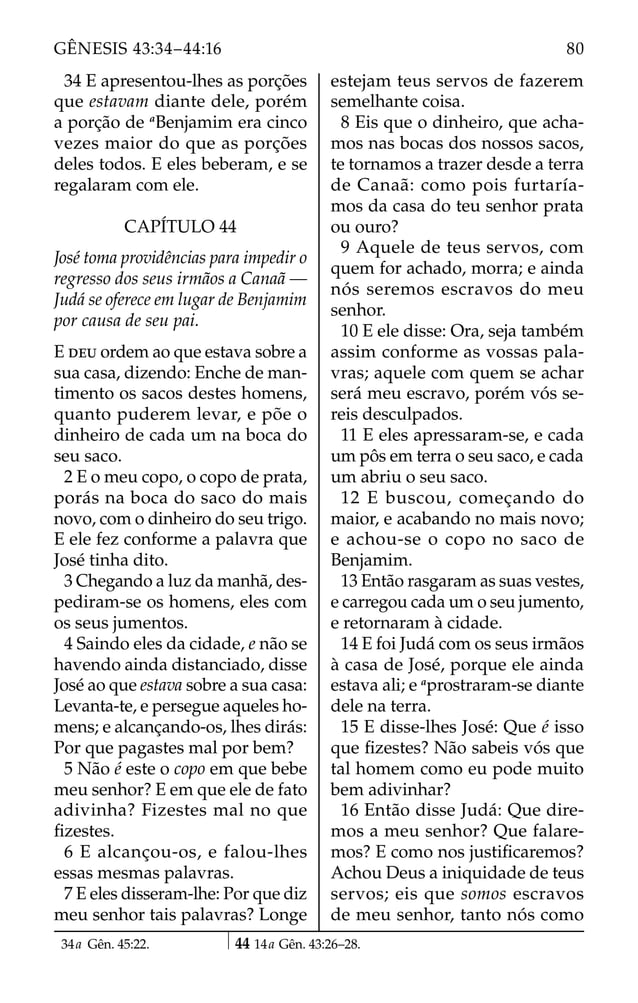34 E apresentou-lhes as porções
que estavam diante dele, porém
a porção de a
Benjamim era cinco
vezes maior do que as porções
deles todos. E eles beberam, e se
regalaram com ele.
CAPÍTULO 44
José toma providências para impedir o
regresso dos seus irmãos a Canaã —
Judá se oferece em lugar de Benjamim
por causa de seu pai.
E DEU ordem ao que estava sobre a
sua casa, dizendo: Enche de man-
timento os sacos destes homens,
quanto puderem levar, e põe o
dinheiro de cada um na boca do
seu saco.
2 E o meu copo, o copo de prata,
porás na boca do saco do mais
novo, com o dinheiro do seu trigo.
E ele fez conforme a palavra que
José tinha dito.
3 Chegando a luz da manhã, des-
pediram-se os homens, eles com
os seus jumentos.
4 Saindo eles da cidade, e não se
havendo ainda distanciado, disse
José ao que estava sobre a sua casa:
Levanta-te, e persegue aqueles ho-
mens; e alcançando-os, lhes dirás:
Por que pagastes mal por bem?
5 Não é este o copo em que bebe
meu senhor? E em que ele de fato
adivinha? Fizestes mal no que
ﬁzestes.
6 E alcançou-os, e falou-lhes
essas mesmas palavras.
7 E eles disseram-lhe: Por que diz
meu senhor tais palavras? Longe
estejam teus servos de fazerem
semelhante coisa.
8 Eis que o dinheiro, que acha-
mos nas bocas dos nossos sacos,
te tornamos a trazer desde a terra
de Canaã: como pois furtaría-
mos da casa do teu senhor prata
ou ouro?
9 Aquele de teus servos, com
quem for achado, morra; e ainda
nós seremos escravos do meu
senhor.
10 E ele disse: Ora, seja também
assim conforme as vossas pala-
vras; aquele com quem se achar
será meu escravo, porém vós se-
reis desculpados.
11 E eles apressaram-se, e cada
um pôs em terra o seu saco, e cada
um abriu o seu saco.
12 E buscou, começando do
maior, e acabando no mais novo;
e achou-se o copo no saco de
Benjamim.
13 Então rasgaram as suas vestes,
e carregou cada um o seu jumento,
e retornaram à cidade.
14 E foi Judá com os seus irmãos
à casa de José, porque ele ainda
estava ali; e a
prostraram-se diante
dele na terra.
15 E disse-lhes José: Que é isso
que ﬁzestes? Não sabeis vós que
tal homem como eu pode muito
bem adivinhar?
16 Então disse Judá: Que dire-
mos a meu senhor? Que falare-
mos? E como nos justiﬁcaremos?
Achou Deus a iniquidade de teus
servos; eis que somos escravos
de meu senhor, tanto nós como
34a Gên. 45:22. 44 14a Gên. 43:26–28.
80
GÊNESIS 43:34–44:16
 