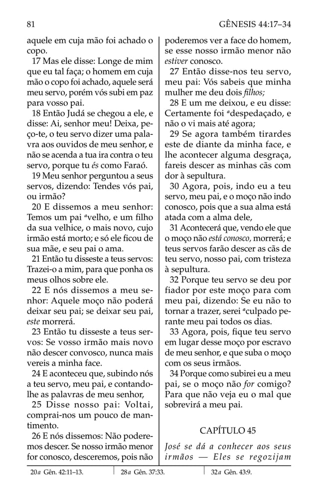 aquele em cuja mão foi achado o
copo.
17 Mas ele disse: Longe de mim
que eu tal faça; o homem em cuja
mão o copo foi achado, aquele será
meu servo, porém vós subi em paz
para vosso pai.
18 Então Judá se chegou a ele, e
disse: Ai, senhor meu! Deixa, pe-
ço-te, o teu servo dizer uma pala-
vra aos ouvidos de meu senhor, e
não se acenda a tua ira contra o teu
servo, porque tu és como Faraó.
19 Meu senhor perguntou a seus
servos, dizendo: Tendes vós pai,
ou irmão?
20 E dissemos a meu senhor:
Temos um pai a
velho, e um ﬁlho
da sua velhice, o mais novo, cujo
irmão está morto; e só ele ﬁcou de
sua mãe, e seu pai o ama.
21 Então tu disseste a teus servos:
Trazei-o a mim, para que ponha os
meus olhos sobre ele.
22 E nós dissemos a meu se-
nhor: Aquele moço não poderá
deixar seu pai; se deixar seu pai,
este morrerá.
23 Então tu disseste a teus ser-
vos: Se vosso irmão mais novo
não descer convosco, nunca mais
vereis a minha face.
24 E aconteceu que, subindo nós
a teu servo, meu pai, e contando-
lhe as palavras de meu senhor,
25 Disse nosso pai: Voltai,
comprai-nos um pouco de man-
timento.
26 E nós dissemos: Não podere-
mos descer. Se nosso irmão menor
for conosco, desceremos, pois não
poderemos ver a face do homem,
se esse nosso irmão menor não
estiver conosco.
27 Então disse-nos teu servo,
meu pai: Vós sabeis que minha
mulher me deu dois ﬁlhos;
28 E um me deixou, e eu disse:
Certamente foi a
despedaçado, e
não o vi mais até agora;
29 Se agora também tirardes
este de diante da minha face, e
lhe acontecer alguma desgraça,
fareis descer as minhas cãs com
dor à sepultura.
30 Agora, pois, indo eu a teu
servo, meu pai, e o moço não indo
conosco, pois que a sua alma está
atada com a alma dele,
31 Acontecerá que, vendo ele que
o moço não está conosco, morrerá; e
teus servos farão descer as cãs de
teu servo, nosso pai, com tristeza
à sepultura.
32 Porque teu servo se deu por
fiador por este moço para com
meu pai, dizendo: Se eu não to
tornar a trazer, serei a
culpado pe-
rante meu pai todos os dias.
33 Agora, pois, ﬁque teu servo
em lugar desse moço por escravo
de meu senhor, e que suba o moço
com os seus irmãos.
34 Porque como subirei eu a meu
pai, se o moço não for comigo?
Para que não veja eu o mal que
sobrevirá a meu pai.
CAPÍTULO 45
José se dá a conhecer aos seus
irmãos — Eles se regozijam
20a Gên. 42:11–13. 28a Gên. 37:33. 32a Gên. 43:9.
81 GÊNESIS 44:17–34
 