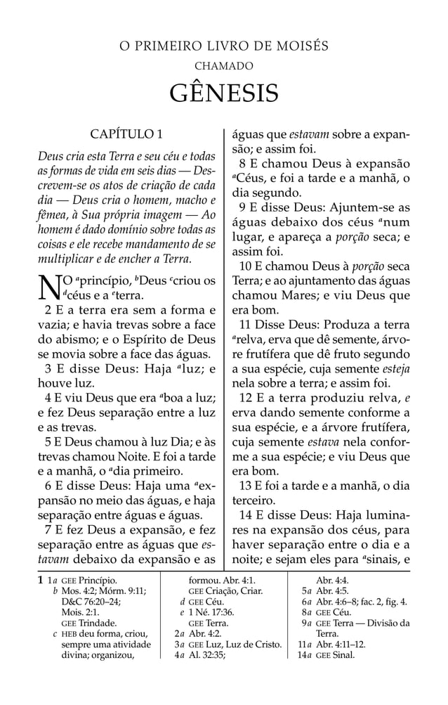 O PRIMEIRO LIVRO DE MOISÉS
CHAMADO
GÊNESIS
1 1a GEE Princípio.
b Mos. 4:2; Mórm. 9:11;
D&C 76:20–24;
Mois. 2:1.
GEE Trindade.
c HEB deu forma, criou,
sempre uma atividade
divina; organizou,
formou. Abr. 4:1.
GEE Criação, Criar.
d GEE Céu.
e 1 Né. 17:36.
GEE Terra.
2a Abr. 4:2.
3a GEE Luz, Luz de Cristo.
4a Al. 32:35;
Abr. 4:4.
5a Abr. 4:5.
6a Abr. 4:6–8; fac. 2, ﬁg. 4.
8a GEE Céu.
9a GEE Terra — Divisão da
Terra.
11a Abr. 4:11–12.
14a GEE Sinal.
CAPÍTULO 1
Deus cria esta Terra e seu céu e todas
as formas de vida em seis dias — Des-
crevem-se os atos de criação de cada
dia — Deus cria o homem, macho e
fêmea, à Sua própria imagem — Ao
homem é dado domínio sobre todas as
coisas e ele recebe mandamento de se
multiplicar e de encher a Terra.
NO a
princípio, b
Deus c
criou os
d
céus e a e
terra.
2 E a terra era sem a forma e
vazia; e havia trevas sobre a face
do abismo; e o Espírito de Deus
se movia sobre a face das águas.
3 E disse Deus: Haja a
luz; e
houve luz.
4 E viu Deus que era a
boa a luz;
e fez Deus separação entre a luz
e as trevas.
5 E Deus chamou à luz Dia; e às
trevas chamou Noite. E foi a tarde
e a manhã, o a
dia primeiro.
6 E disse Deus: Haja uma a
ex-
pansão no meio das águas, e haja
separação entre águas e águas.
7 E fez Deus a expansão, e fez
separação entre as águas que es-
tavam debaixo da expansão e as
águas que estavam sobre a expan-
são; e assim foi.
8 E chamou Deus à expansão
a
Céus, e foi a tarde e a manhã, o
dia segundo.
9 E disse Deus: Ajuntem-se as
águas debaixo dos céus a
num
lugar, e apareça a porção seca; e
assim foi.
10 E chamou Deus à porção seca
Terra; e ao ajuntamento das águas
chamou Mares; e viu Deus que
era bom.
11 Disse Deus: Produza a terra
a
relva, erva que dê semente, árvo-
re frutífera que dê fruto segundo
a sua espécie, cuja semente esteja
nela sobre a terra; e assim foi.
12 E a terra produziu relva, e
erva dando semente conforme a
sua espécie, e a árvore frutífera,
cuja semente estava nela confor-
me a sua espécie; e viu Deus que
era bom.
13 E foi a tarde e a manhã, o dia
terceiro.
14 E disse Deus: Haja lumina-
res na expansão dos céus, para
haver separação entre o dia e a
noite; e sejam eles para a
sinais, e
 