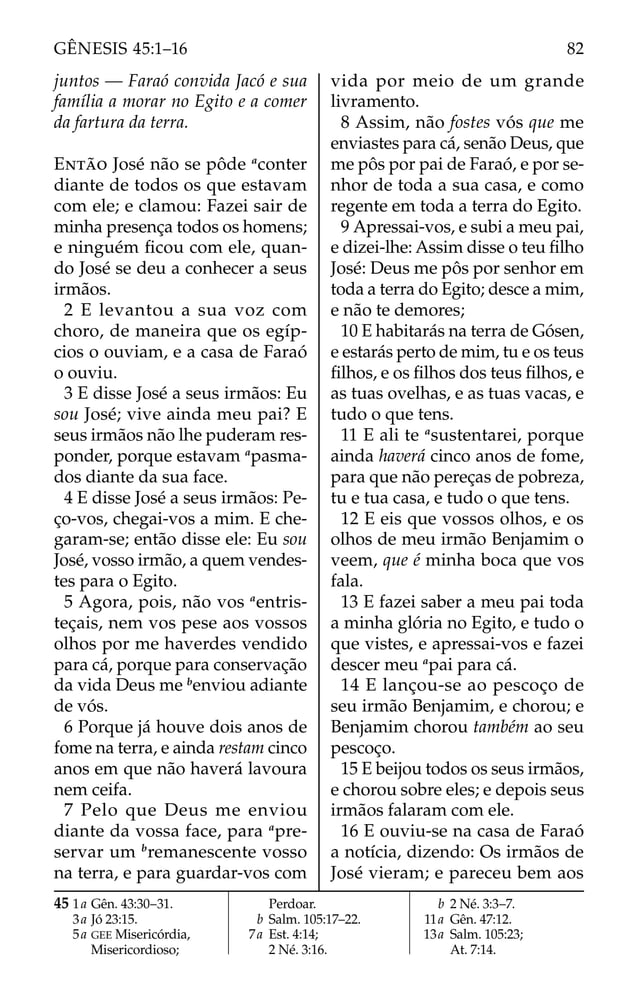 juntos — Faraó convida Jacó e sua
família a morar no Egito e a comer
da fartura da terra.
ENTÃO José não se pôde a
conter
diante de todos os que estavam
com ele; e clamou: Fazei sair de
minha presença todos os homens;
e ninguém ﬁcou com ele, quan-
do José se deu a conhecer a seus
irmãos.
2 E levantou a sua voz com
choro, de maneira que os egíp-
cios o ouviam, e a casa de Faraó
o ouviu.
3 E disse José a seus irmãos: Eu
sou José; vive ainda meu pai? E
seus irmãos não lhe puderam res-
ponder, porque estavam a
pasma-
dos diante da sua face.
4 E disse José a seus irmãos: Pe-
ço-vos, chegai-vos a mim. E che-
garam-se; então disse ele: Eu sou
José, vosso irmão, a quem vendes-
tes para o Egito.
5 Agora, pois, não vos a
entris-
teçais, nem vos pese aos vossos
olhos por me haverdes vendido
para cá, porque para conservação
da vida Deus me b
enviou adiante
de vós.
6 Porque já houve dois anos de
fome na terra, e ainda restam cinco
anos em que não haverá lavoura
nem ceifa.
7 Pelo que Deus me enviou
diante da vossa face, para a
pre-
servar um b
remanescente vosso
na terra, e para guardar-vos com
vida por meio de um grande
livramento.
8 Assim, não fostes vós que me
enviastes para cá, senão Deus, que
me pôs por pai de Faraó, e por se-
nhor de toda a sua casa, e como
regente em toda a terra do Egito.
9 Apressai-vos, e subi a meu pai,
e dizei-lhe: Assim disse o teu ﬁlho
José: Deus me pôs por senhor em
toda a terra do Egito; desce a mim,
e não te demores;
10 E habitarás na terra de Gósen,
e estarás perto de mim, tu e os teus
ﬁlhos, e os ﬁlhos dos teus ﬁlhos, e
as tuas ovelhas, e as tuas vacas, e
tudo o que tens.
11 E ali te a
sustentarei, porque
ainda haverá cinco anos de fome,
para que não pereças de pobreza,
tu e tua casa, e tudo o que tens.
12 E eis que vossos olhos, e os
olhos de meu irmão Benjamim o
veem, que é minha boca que vos
fala.
13 E fazei saber a meu pai toda
a minha glória no Egito, e tudo o
que vistes, e apressai-vos e fazei
descer meu a
pai para cá.
14 E lançou-se ao pescoço de
seu irmão Benjamim, e chorou; e
Benjamim chorou também ao seu
pescoço.
15 E beijou todos os seus irmãos,
e chorou sobre eles; e depois seus
irmãos falaram com ele.
16 E ouviu-se na casa de Faraó
a notícia, dizendo: Os irmãos de
José vieram; e pareceu bem aos
45 1a Gên. 43:30–31.
3a Jó 23:15.
5a GEE Misericórdia,
Misericordioso;
Perdoar.
b Salm. 105:17–22.
7a Est. 4:14;
2 Né. 3:16.
b 2 Né. 3:3–7.
11a Gên. 47:12.
13a Salm. 105:23;
At. 7:14.
82
GÊNESIS 45:1–16
 