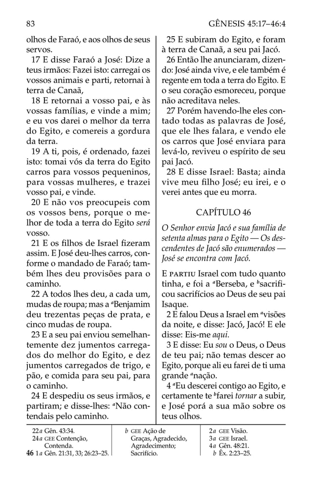 olhos de Faraó, e aos olhos de seus
servos.
17 E disse Faraó a José: Dize a
teus irmãos: Fazei isto: carregai os
vossos animais e parti, retornai à
terra de Canaã,
18 E retornai a vosso pai, e às
vossas famílias, e vinde a mim;
e eu vos darei o melhor da terra
do Egito, e comereis a gordura
da terra.
19 A ti, pois, é ordenado, fazei
isto: tomai vós da terra do Egito
carros para vossos pequeninos,
para vossas mulheres, e trazei
vosso pai, e vinde.
20 E não vos preocupeis com
os vossos bens, porque o me-
lhor de toda a terra do Egito será
vosso.
21 E os ﬁlhos de Israel ﬁzeram
assim. E José deu-lhes carros, con-
forme o mandado de Faraó; tam-
bém lhes deu provisões para o
caminho.
22 A todos lhes deu, a cada um,
mudas de roupa; mas a a
Benjamim
deu trezentas peças de prata, e
cinco mudas de roupa.
23 E a seu pai enviou semelhan-
temente dez jumentos carrega-
dos do melhor do Egito, e dez
jumentos carregados de trigo, e
pão, e comida para seu pai, para
o caminho.
24 E despediu os seus irmãos, e
partiram; e disse-lhes: a
Não con-
tendais pelo caminho.
25 E subiram do Egito, e foram
à terra de Canaã, a seu pai Jacó.
26 Então lhe anunciaram, dizen-
do: José ainda vive, e ele também é
regente em toda a terra do Egito. E
o seu coração esmoreceu, porque
não acreditava neles.
27 Porém havendo-lhe eles con-
tado todas as palavras de José,
que ele lhes falara, e vendo ele
os carros que José enviara para
levá-lo, reviveu o espírito de seu
pai Jacó.
28 E disse Israel: Basta; ainda
vive meu ﬁlho José; eu irei, e o
verei antes que eu morra.
CAPÍTULO 46
O Senhor envia Jacó e sua família de
setenta almas para o Egito — Os des-
cendentes de Jacó são enumerados —
José se encontra com Jacó.
E PARTIU Israel com tudo quanto
tinha, e foi a a
Berseba, e b
sacriﬁ-
cou sacrifícios ao Deus de seu pai
Isaque.
2 E falou Deus a Israel em a
visões
da noite, e disse: Jacó, Jacó! E ele
disse: Eis-me aqui.
3 E disse: Eu sou o Deus, o Deus
de teu pai; não temas descer ao
Egito, porque ali eu farei de ti uma
grande a
nação.
4 a
Eu descerei contigo ao Egito, e
certamente te b
farei tornar a subir,
e José porá a sua mão sobre os
teus olhos.
22a Gên. 43:34.
24a GEE Contenção,
Contenda.
46 1a Gên. 21:31, 33; 26:23–25.
b GEE Ação de
Graças, Agradecido,
Agradecimento;
Sacrifício.
2a GEE Visão.
3a GEE Israel.
4a Gên. 48:21.
b Êx. 2:23–25.
83 GÊNESIS 45:17–46:4
 
