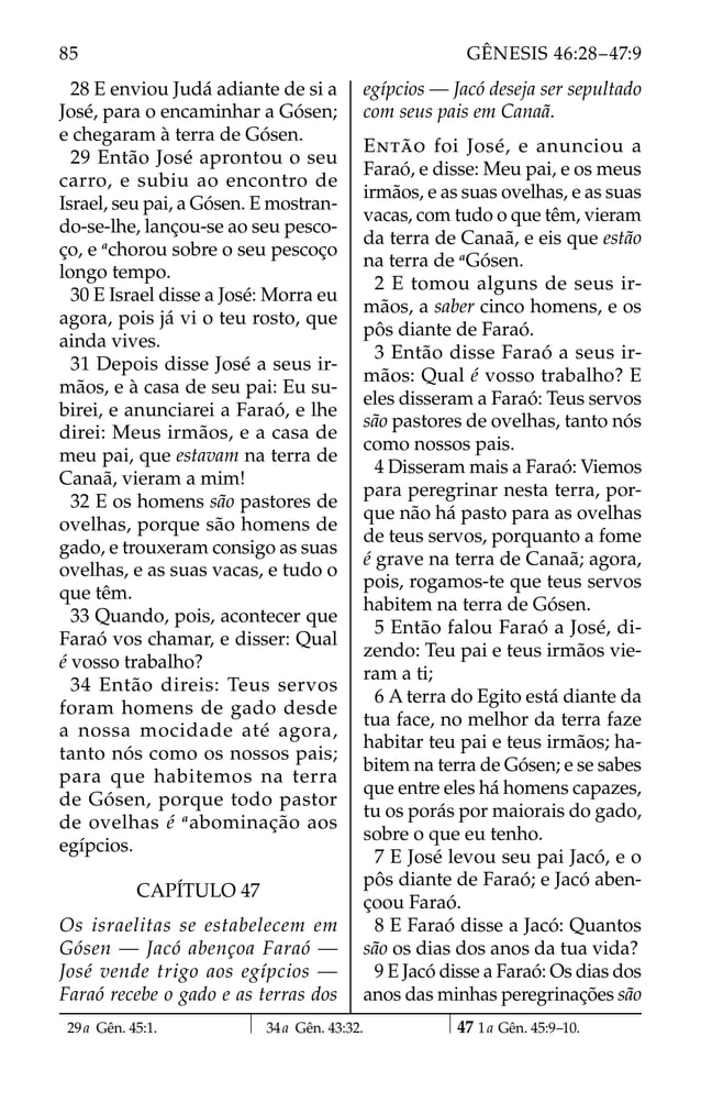 28 E enviou Judá adiante de si a
José, para o encaminhar a Gósen;
e chegaram à terra de Gósen.
29 Então José aprontou o seu
carro, e subiu ao encontro de
Israel, seu pai, a Gósen. E mostran-
do-se-lhe, lançou-se ao seu pesco-
ço, e a
chorou sobre o seu pescoço
longo tempo.
30 E Israel disse a José: Morra eu
agora, pois já vi o teu rosto, que
ainda vives.
31 Depois disse José a seus ir-
mãos, e à casa de seu pai: Eu su-
birei, e anunciarei a Faraó, e lhe
direi: Meus irmãos, e a casa de
meu pai, que estavam na terra de
Canaã, vieram a mim!
32 E os homens são pastores de
ovelhas, porque são homens de
gado, e trouxeram consigo as suas
ovelhas, e as suas vacas, e tudo o
que têm.
33 Quando, pois, acontecer que
Faraó vos chamar, e disser: Qual
é vosso trabalho?
34 Então direis: Teus servos
foram homens de gado desde
a nossa mocidade até agora,
tanto nós como os nossos pais;
para que habitemos na terra
de Gósen, porque todo pastor
de ovelhas é a
abominação aos
egípcios.
CAPÍTULO 47
Os israelitas se estabelecem em
Gósen — Jacó abençoa Faraó —
José vende trigo aos egípcios —
Faraó recebe o gado e as terras dos
egípcios — Jacó deseja ser sepultado
com seus pais em Canaã.
ENTÃO foi José, e anunciou a
Faraó, e disse: Meu pai, e os meus
irmãos, e as suas ovelhas, e as suas
vacas, com tudo o que têm, vieram
da terra de Canaã, e eis que estão
na terra de a
Gósen.
2 E tomou alguns de seus ir-
mãos, a saber cinco homens, e os
pôs diante de Faraó.
3 Então disse Faraó a seus ir-
mãos: Qual é vosso trabalho? E
eles disseram a Faraó: Teus servos
são pastores de ovelhas, tanto nós
como nossos pais.
4 Disseram mais a Faraó: Viemos
para peregrinar nesta terra, por-
que não há pasto para as ovelhas
de teus servos, porquanto a fome
é grave na terra de Canaã; agora,
pois, rogamos-te que teus servos
habitem na terra de Gósen.
5 Então falou Faraó a José, di-
zendo: Teu pai e teus irmãos vie-
ram a ti;
6 A terra do Egito está diante da
tua face, no melhor da terra faze
habitar teu pai e teus irmãos; ha-
bitem na terra de Gósen; e se sabes
que entre eles há homens capazes,
tu os porás por maiorais do gado,
sobre o que eu tenho.
7 E José levou seu pai Jacó, e o
pôs diante de Faraó; e Jacó aben-
çoou Faraó.
8 E Faraó disse a Jacó: Quantos
são os dias dos anos da tua vida?
9 E Jacó disse a Faraó: Os dias dos
anos das minhas peregrinações são
29a Gên. 45:1. 34a Gên. 43:32. 47 1a Gên. 45:9–10.
85 GÊNESIS 46:28–47:9
 