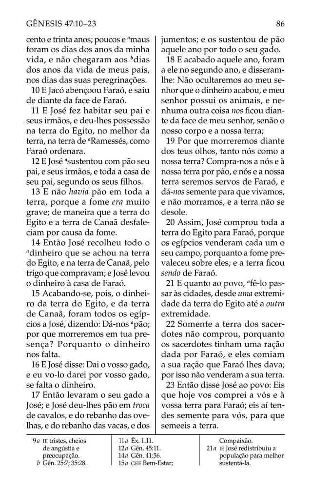 cento e trinta anos; poucos e a
maus
foram os dias dos anos da minha
vida, e não chegaram aos b
dias
dos anos da vida de meus pais,
nos dias das suas peregrinações.
10 E Jacó abençoou Faraó, e saiu
de diante da face de Faraó.
11 E José fez habitar seu pai e
seus irmãos, e deu-lhes possessão
na terra do Egito, no melhor da
terra, na terra de a
Ramessés, como
Faraó ordenara.
12 E José a
sustentou com pão seu
pai, e seus irmãos, e toda a casa de
seu pai, segundo os seus ﬁlhos.
13 E não havia pão em toda a
terra, porque a fome era muito
grave; de maneira que a terra do
Egito e a terra de Canaã desfale-
ciam por causa da fome.
14 Então José recolheu todo o
a
dinheiro que se achou na terra
do Egito, e na terra de Canaã, pelo
trigo que compravam; e José levou
o dinheiro à casa de Faraó.
15 Acabando-se, pois, o dinhei-
ro da terra do Egito, e da terra
de Canaã, foram todos os egíp-
cios a José, dizendo: Dá-nos a
pão;
por que morreremos em tua pre-
sença? Porquanto o dinheiro
nos falta.
16 E José disse: Dai o vosso gado,
e eu vo-lo darei por vosso gado,
se falta o dinheiro.
17 Então levaram o seu gado a
José; e José deu-lhes pão em troca
de cavalos, e do rebanho das ove-
lhas, e do rebanho das vacas, e dos
jumentos; e os sustentou de pão
aquele ano por todo o seu gado.
18 E acabado aquele ano, foram
a ele no segundo ano, e disseram-
lhe: Não ocultaremos ao meu se-
nhor que o dinheiro acabou, e meu
senhor possui os animais, e ne-
nhuma outra coisa nos ﬁcou dian-
te da face de meu senhor, senão o
nosso corpo e a nossa terra;
19 Por que morreremos diante
dos teus olhos, tanto nós como a
nossa terra? Compra-nos a nós e à
nossa terra por pão, e nós e a nossa
terra seremos servos de Faraó, e
dá-nos semente para que vivamos,
e não morramos, e a terra não se
desole.
20 Assim, José comprou toda a
terra do Egito para Faraó, porque
os egípcios venderam cada um o
seu campo, porquanto a fome pre-
valeceu sobre eles; e a terra ﬁcou
sendo de Faraó.
21 E quanto ao povo, a
fê-lo pas-
sar às cidades, desde uma extremi-
dade da terra do Egito até a outra
extremidade.
22 Somente a terra dos sacer-
dotes não comprou, porquanto
os sacerdotes tinham uma ração
dada por Faraó, e eles comiam
a sua ração que Faraó lhes dava;
por isso não venderam a sua terra.
23 Então disse José ao povo: Eis
que hoje vos comprei a vós e à
vossa terra para Faraó; eis aí ten-
des semente para vós, para que
semeeis a terra.
9a IE tristes, cheios
de angústia e
preocupação.
b Gên. 25:7; 35:28.
11a Êx. 1:11.
12a Gên. 45:11.
14a Gên. 41:56.
15a GEE Bem-Estar;
Compaixão.
21a IE José redistribuiu a
população para melhor
sustentá-la.
86
GÊNESIS 47:10–23
 