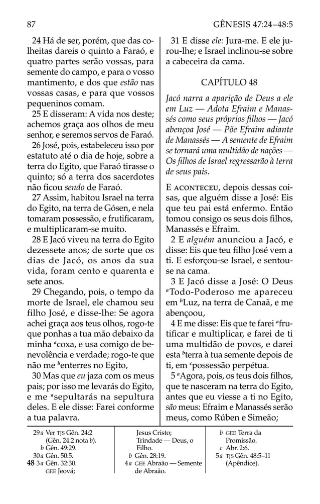 24 Há de ser, porém, que das co-
lheitas dareis o quinto a Faraó, e
quatro partes serão vossas, para
semente do campo, e para o vosso
mantimento, e dos que estão nas
vossas casas, e para que vossos
pequeninos comam.
25 E disseram: A vida nos deste;
achemos graça aos olhos de meu
senhor, e seremos servos de Faraó.
26 José, pois, estabeleceu isso por
estatuto até o dia de hoje, sobre a
terra do Egito, que Faraó tirasse o
quinto; só a terra dos sacerdotes
não ﬁcou sendo de Faraó.
27 Assim, habitou Israel na terra
do Egito, na terra de Gósen, e nela
tomaram possessão, e frutiﬁcaram,
e multiplicaram-se muito.
28 E Jacó viveu na terra do Egito
dezessete anos; de sorte que os
dias de Jacó, os anos da sua
vida, foram cento e quarenta e
sete anos.
29 Chegando, pois, o tempo da
morte de Israel, ele chamou seu
filho José, e disse-lhe: Se agora
achei graça aos teus olhos, rogo-te
que ponhas a tua mão debaixo da
minha a
coxa, e usa comigo de be-
nevolência e verdade; rogo-te que
não me b
enterres no Egito,
30 Mas que eu jaza com os meus
pais; por isso me levarás do Egito,
e me a
sepultarás na sepultura
deles. E ele disse: Farei conforme
a tua palavra.
31 E disse ele: Jura-me. E ele ju-
rou-lhe; e Israel inclinou-se sobre
a cabeceira da cama.
CAPÍTULO 48
Jacó narra a aparição de Deus a ele
em Luz — Adota Efraim e Manas-
sés como seus próprios ﬁlhos — Jacó
abençoa José — Põe Efraim adiante
de Manassés — A semente de Efraim
se tornará uma multidão de nações —
Os ﬁlhos de Israel regressarão à terra
de seus pais.
E ACONTECEU, depois dessas coi-
sas, que alguém disse a José: Eis
que teu pai está enfermo. Então
tomou consigo os seus dois ﬁlhos,
Manassés e Efraim.
2 E alguém anunciou a Jacó, e
disse: Eis que teu ﬁlho José vem a
ti. E esforçou-se Israel, e sentou-
se na cama.
3 E Jacó disse a José: O Deus
a
Todo-Poderoso me apareceu
em b
Luz, na terra de Canaã, e me
abençoou,
4 E me disse: Eis que te farei a
fru-
tiﬁcar e multiplicar, e farei de ti
uma multidão de povos, e darei
esta b
terra à tua semente depois de
ti, em c
possessão perpétua.
5 a
Agora, pois, os teus dois ﬁlhos,
que te nasceram na terra do Egito,
antes que eu viesse a ti no Egito,
são meus: Efraim e Manassés serão
meus, como Rúben e Simeão;
29a Ver TJS Gên. 24:2
(Gên. 24:2 nota b).
b Gên. 49:29.
30a Gên. 50:5.
48 3a Gên. 32:30.
GEE Jeová;
Jesus Cristo;
Trindade — Deus, o
Filho.
b Gên. 28:19.
4a GEE Abraão — Semente
de Abraão.
b GEE Terra da
Promissão.
c Abr. 2:6.
5a TJS Gên. 48:5–11
(Apêndice).
87 GÊNESIS 47:24–48:5
 
