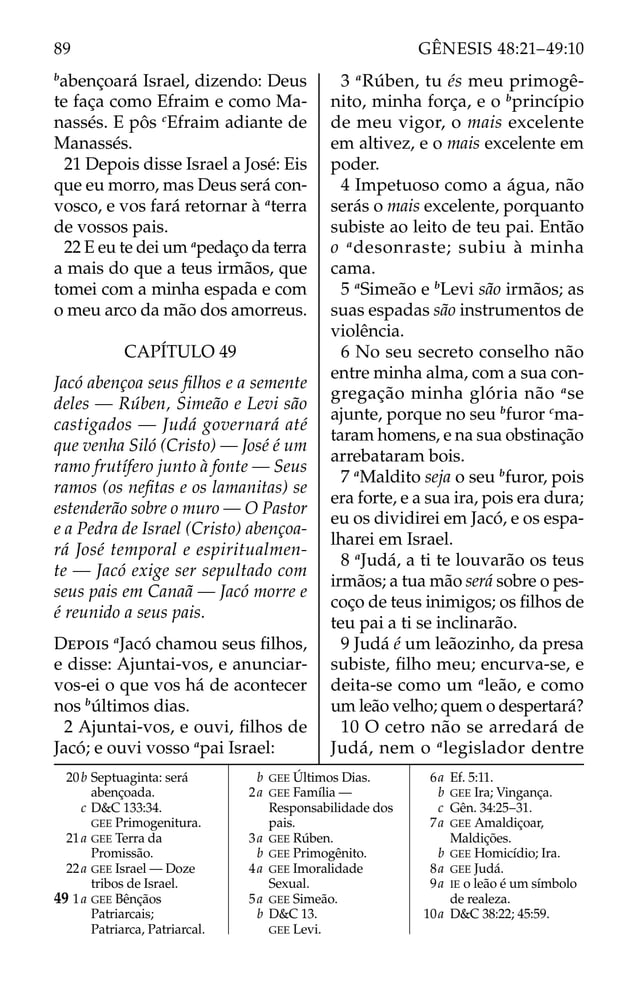 b
abençoará Israel, dizendo: Deus
te faça como Efraim e como Ma-
nassés. E pôs c
Efraim adiante de
Manassés.
21 Depois disse Israel a José: Eis
que eu morro, mas Deus será con-
vosco, e vos fará retornar à a
terra
de vossos pais.
22 E eu te dei um a
pedaço da terra
a mais do que a teus irmãos, que
tomei com a minha espada e com
o meu arco da mão dos amorreus.
CAPÍTULO 49
Jacó abençoa seus ﬁlhos e a semente
deles — Rúben, Simeão e Levi são
castigados — Judá governará até
que venha Siló (Cristo) — José é um
ramo frutífero junto à fonte — Seus
ramos (os neﬁtas e os lamanitas) se
estenderão sobre o muro — O Pastor
e a Pedra de Israel (Cristo) abençoa-
rá José temporal e espiritualmen-
te — Jacó exige ser sepultado com
seus pais em Canaã — Jacó morre e
é reunido a seus pais.
DEPOIS a
Jacó chamou seus ﬁlhos,
e disse: Ajuntai-vos, e anunciar-
vos-ei o que vos há de acontecer
nos b
últimos dias.
2 Ajuntai-vos, e ouvi, ﬁlhos de
Jacó; e ouvi vosso a
pai Israel:
3 a
Rúben, tu és meu primogê-
nito, minha força, e o b
princípio
de meu vigor, o mais excelente
em altivez, e o mais excelente em
poder.
4 Impetuoso como a água, não
serás o mais excelente, porquanto
subiste ao leito de teu pai. Então
o a
desonraste; subiu à minha
cama.
5 a
Simeão e b
Levi são irmãos; as
suas espadas são instrumentos de
violência.
6 No seu secreto conselho não
entre minha alma, com a sua con-
gregação minha glória não a
se
ajunte, porque no seu b
furor c
ma-
taram homens, e na sua obstinação
arrebataram bois.
7 a
Maldito seja o seu b
furor, pois
era forte, e a sua ira, pois era dura;
eu os dividirei em Jacó, e os espa-
lharei em Israel.
8 a
Judá, a ti te louvarão os teus
irmãos; a tua mão será sobre o pes-
coço de teus inimigos; os ﬁlhos de
teu pai a ti se inclinarão.
9 Judá é um leãozinho, da presa
subiste, ﬁlho meu; encurva-se, e
deita-se como um a
leão, e como
um leão velho; quem o despertará?
10 O cetro não se arredará de
Judá, nem o a
legislador dentre
20b Septuaginta: será
abençoada.
c D&C 133:34.
GEE Primogenitura.
21a GEE Terra da
Promissão.
22a GEE Israel — Doze
tribos de Israel.
49 1a GEE Bênçãos
Patriarcais;
Patriarca, Patriarcal.
b GEE Últimos Dias.
2a GEE Família —
Responsabilidade dos
pais.
3a GEE Rúben.
b GEE Primogênito.
4a GEE Imoralidade
Sexual.
5a GEE Simeão.
b D&C 13.
GEE Levi.
6a Ef. 5:11.
b GEE Ira; Vingança.
c Gên. 34:25–31.
7a GEE Amaldiçoar,
Maldições.
b GEE Homicídio; Ira.
8a GEE Judá.
9a IE o leão é um símbolo
de realeza.
10a D&C 38:22; 45:59.
89 GÊNESIS 48:21–49:10
 