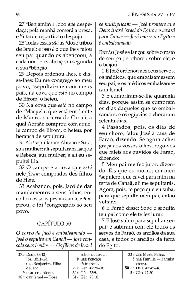 27 a
Benjamim é lobo que despe-
daça; pela manhã comerá a presa,
e b
à tarde repartirá o despojo.
28 Todas essas são as a
doze tribos
de Israel; e isso é o que lhes falou
seu pai quando os abençoou; a
cada um deles abençoou segundo
a sua b
bênção.
29 Depois ordenou-lhes, e dis-
se-lhes: Eu me congrego ao meu
povo; a
sepultai-me com meus
pais, na cova que está no campo
de Efrom, o heteu,
30 Na cova que está no campo
de a
Macpela, que está em frente
de Manre, na terra de Canaã, a
qual Abraão comprou com aque-
le campo de Efrom, o heteu, por
herança de sepultura.
31 Ali a
sepultaram Abraão e Sara,
sua mulher; ali sepultaram Isaque
e Rebeca, sua mulher; e ali eu se-
pultei Lia.
32 O campo e a cova que está
nele foram comprados dos ﬁlhos
de Hete.
33 Acabando, pois, Jacó de dar
mandamentos a seus ﬁlhos, en-
colheu os seus pés na cama, e a
ex-
pirou, e foi b
congregado ao seu
povo.
CAPÍTULO 50
O corpo de Jacó é embalsamado —
José o sepulta em Canaã — José con-
sola seus irmãos — Os ﬁlhos de Israel
se multiplicam — José promete que
Deus tirará Israel do Egito e o levará
para Canaã — José morre no Egito e
é embalsamado.
ENTÃO José se lançou sobre o rosto
de seu pai; e a
chorou sobre ele, e
o beijou.
2 E José ordenou aos seus servos,
os médicos, que embalsamassem
seu pai; e os médicos embalsama-
ram Israel.
3 E cumpriram-se-lhe quarenta
dias, porque assim se cumprem
os dias daqueles que se embal-
samam; e os egípcios o choraram
setenta dias.
4 Passados, pois, os dias de
seu choro, falou José à casa de
Faraó, dizendo: Se agora achei
graça aos vossos olhos, rogo-vos
que faleis aos ouvidos de Faraó,
dizendo:
5 Meu pai me fez jurar, dizen-
do: Eis que eu morro; em meu
a
sepulcro, que cavei para mim na
terra de Canaã, ali me sepultarás.
Agora, pois, te peço que eu suba,
para que sepulte meu pai; então
voltarei.
6 E Faraó disse: Sobe e sepulta
teu pai como ele te fez jurar.
7 E José subiu para sepultar seu
pai; e subiram com ele todos os
servos de Faraó, os anciãos da sua
casa, e todos os anciãos da terra
do Egito,
27a Deut. 33:12;
Jos. 18:11–28.
GEE Benjamim, Filho
de Jacó.
b IE ao entardecer.
28a GEE Israel — Doze
tribos de Israel.
b GEE Bênçãos
Patriarcais.
29a Gên. 47:29–30.
30a Gên. 23:9.
31a Gên. 25:10.
33a GEE Morte Física.
b GEE Família — Família
eterna.
50 1a D&C 42:45–46.
5a Gên. 47:30.
91 GÊNESIS 49:27–50:7
 