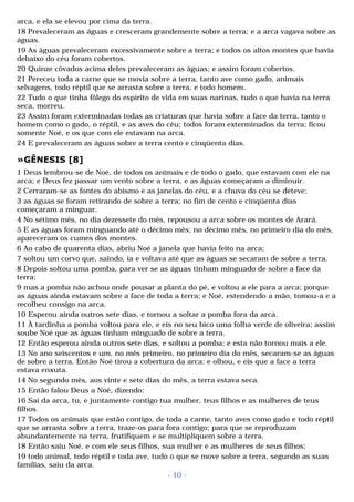 arca, e ela se elevou por cima da terra. 
18 Prevaleceram as águas e cresceram grandemente sobre a terra; e a arca vagava sobre as 
águas. 
19 As águas prevaleceram excessivamente sobre a terra; e todos os altos montes que havia 
debaixo do céu foram cobertos. 
20 Quinze côvados acima deles prevaleceram as águas; e assim foram cobertos. 
21 Pereceu toda a carne que se movia sobre a terra, tanto ave como gado, animais 
selvagens, todo réptil que se arrasta sobre a terra, e todo homem. 
22 Tudo o que tinha fôlego do espírito de vida em suas narinas, tudo o que havia na terra 
seca, morreu. 
23 Assim foram exterminadas todas as criaturas que havia sobre a face da terra, tanto o 
homem como o gado, o réptil, e as aves do céu; todos foram exterminados da terra; ficou 
somente Noé, e os que com ele estavam na arca. 
24 E prevaleceram as águas sobre a terra cento e cinqüenta dias. 
»GÊNESIS [8] 
1 Deus lembrou-se de Noé, de todos os animais e de todo o gado, que estavam com ele na 
arca; e Deus fez passar um vento sobre a terra, e as águas começaram a diminuir. 
2 Cerraram-se as fontes do abismo e as janelas do céu, e a chuva do céu se deteve; 
3 as águas se foram retirando de sobre a terra; no fim de cento e cinqüenta dias 
começaram a minguar. 
4 No sétimo mês, no dia dezessete do mês, repousou a arca sobre os montes de Arará. 
5 E as águas foram minguando até o décimo mês; no décimo mês, no primeiro dia do mês, 
apareceram os cumes dos montes. 
6 Ao cabo de quarenta dias, abriu Noé a janela que havia feito na arca; 
7 soltou um corvo que, saindo, ia e voltava até que as águas se secaram de sobre a terra. 
8 Depois soltou uma pomba, para ver se as águas tinham minguado de sobre a face da 
terra; 
9 mas a pomba não achou onde pousar a planta do pé, e voltou a ele para a arca; porque 
as águas ainda estavam sobre a face de toda a terra; e Noé, estendendo a mão, tomou-a e a 
recolheu consigo na arca. 
10 Esperou ainda outros sete dias, e tornou a soltar a pomba fora da arca. 
11 À tardinha a pomba voltou para ele, e eis no seu bico uma folha verde de oliveira; assim 
soube Noé que as águas tinham minguado de sobre a terra. 
12 Então esperou ainda outros sete dias, e soltou a pomba; e esta não tornou mais a ele. 
13 No ano seiscentos e um, no mês primeiro, no primeiro dia do mês, secaram-se as águas 
de sobre a terra. Então Noé tirou a cobertura da arca: e olhou, e eis que a face a terra 
estava enxuta. 
14 No segundo mês, aos vinte e sete dias do mês, a terra estava seca. 
15 Então falou Deus a Noé, dizendo: 
16 Sai da arca, tu, e juntamente contigo tua mulher, teus filhos e as mulheres de teus 
filhos. 
17 Todos os animais que estão contigo, de toda a carne, tanto aves como gado e todo réptil 
que se arrasta sobre a terra, traze-os para fora contigo; para que se reproduzam 
abundantemente na terra, frutifiquem e se multipliquem sobre a terra. 
18 Então saiu Noé, e com ele seus filhos, sua mulher e as mulheres de seus filhos; 
19 todo animal, todo réptil e toda ave, tudo o que se move sobre a terra, segundo as suas 
famílias, saiu da arca. 
- 10 - 
 