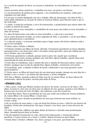 3 e o enchi do espírito de Deus, no tocante à sabedoria, ao entendimento, à ciência e a todo 
ofício, 
4 para inventar obras artísticas, e trabalhar em ouro, em prata e em bronze, 
5 e em lavramento de pedras para engastar, e em entalhadura de madeira, enfim para 
trabalhar em todo ofício. 
6 E eis que eu tenho designado com ele a Aoliabe, filho de Aisamaque, da tribo de Dã, e 
tenho dado sabedoria ao coração de todos os homens hábeis, para fazerem tudo o que te 
hei ordenado, 
7 a saber: a tenda da revelação, a arca do testemunho, o propiciatório que estará sobre ela, 
e todos os móveis da tenda; 
8 a mesa com os seus utensílios, o candelabro de ouro puro com todos os seus utensílios, o 
altar do incenso, 
9 o altar do holocausto com todos os seus utensílios, e a pia com a sua base; 
10 as vestes finamente tecidas, as vestes sagradas de Arão, o sacerdote, e as de seus filhos, 
para administrarem o sacerdócio; 
11 o óleo da unção, e o incenso aromático para o lugar santo; eles farão conforme tudo o 
que te hei mandado. 
12 Disse mais o Senhor a Moisés: 
13 Falarás também aos filhos de Israel, dizendo: Certamente guardareis os meus sábados; 
porquanto isso é um sinal entre mim e vós pelas vossas gerações; para que saibais que eu 
sou o Senhor, que vos santifica. 
14 Portanto guardareis o sábado, porque santo é para vós; aquele que o profanar 
certamente será morto; porque qualquer que nele fizer algum trabalho, aquela alma será 
exterminada do meio do seu povo. 
15 Seis dias se trabalhará, mas o sétimo dia será o sábado de descanso solene, santo ao 
Senhor; qualquer que no dia do sábado fizer algum trabalho, certamente será morto. 
16 Guardarão, pois, o sábado os filhos de Israel, celebrando-o nas suas gerações como 
pacto perpétuo. , 
17 Entre mim e os filhos de Israel será ele um sinal para sempre; porque em seis dias fez o 
Senhor o céu e a terra, e ao sétimo dia descansou, e achou refrigério. 
18 E deu a Moisés, quando acabou de falar com ele no monte Sinai, as duas tábuas do 
testemunho, tábuas de pedra, escritas pelo dedo de Deus. 
»ÊXODO [32] 
1 Mas o povo, vendo que Moisés tardava em descer do monte, acercou-se de Arão, e lhe 
disse: Levanta-te, faze-nos um deus que vá adiante de nós; porque, quanto a esse Moisés, o 
homem que nos tirou da terra do Egito, não sabemos o que lhe aconteceu. 
2 E Arão lhes disse: Tirai os pendentes de ouro que estão nas orelhas de vossas mulheres, 
de vossos filhos e de vossas filhas, e trazei-mos. 
3 Então todo o povo, tirando os pendentes de ouro que estavam nas suas orelhas, os 
trouxe a Arão; 
4 ele os recebeu de suas mãos, e com um buril deu forma ao ouro, e dele fez um bezerro de 
fundição. Então eles exclamaram: Eis aqui, ó Israel, o teu deus, que te tirou da terra do 
Egito. 
5 E Arão, vendo isto, edificou um altar diante do bezerro e, fazendo uma proclamação, 
disse: Amanhã haverá festa ao Senhor. 
6 No dia seguinte levantaram-se cedo, ofereceram holocaustos, e trouxeram ofertas 
pacíficas; e o povo sentou-se a comer e a beber; depois levantou-se para folgar. 
7 Então disse o Senhor a Moisés: Vai, desce; porque o teu povo, que fizeste subir da terra 
- 101 - 
 