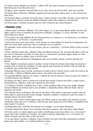 31 Assim tornou Moisés ao Senhor, e disse: Oh! este povo cometeu um grande pecado, 
fazendo para si um deus de ouro. 
32 Agora, pois, perdoa o seu pecado; ou se não, risca-me do teu livro, que tens escrito. 
33 Então disse o Senhor a Moisés: Aquele que tiver pecado contra mim, a este riscarei do 
meu livro. 
34 Vai pois agora, conduze este povo para o lugar de que te hei dito; eis que o meu anjo irá 
adiante de ti; porém no dia da minha visitação, sobre eles visitarei o seu pecado. 
35 Feriu, pois, o Senhor ao povo, por ter feito o bezerro que Arão formara. 
»ÊXODO [33] 
1 Disse mais o Senhor a Moisés: Vai, sobe daqui, tu e o povo que fizeste subir da terra do 
Egito, para a terra a respeito da qual jurei a Abraão, a Isaque, e a Jacó, dizendo: À tua 
descendência a darei. 
2 E enviarei um anjo adiante de ti (e lançarei fora os cananeus, e os amorreus, e os heteus, 
e os perizeus, e os heveus, e os jebuseus), 
3 para uma terra que mana leite e mel; porque eu não subirei no meio de ti, porquanto és 
povo de cerviz dura; para que não te consuma eu no caminho. 
4 E quando o povo ouviu esta má notícia, pôs-se a prantear, e nenhum deles vestiu os seus 
atavios. 
5 Pois o Senhor tinha dito a Moisés: Dize aos filhos de Israel: És um povo de dura cerviz; se 
por um só momento eu subir no meio de ti, te consumirei; portanto agora despe os teus 
atavios, para que eu saiba o que te hei de fazer. 
6 Então os filhos de Israel se despojaram dos seus atavios, desde o monte Horebe em 
diante. 
7 Ora, Moisés costumava tomar a tenda e armá-la fora do arraial, bem longe do arraial; e 
chamou-lhe a tenda da revelação. E todo aquele que buscava ao Senhor saía à tenda da 
revelação, que estava fora do arraial. 
8 Quando Moisés saía à tenda, levantava-se todo o povo e ficava em pé cada um à porta da 
sua tenda, e olhava a Moisés pelas costas, até entrar ele na tenda. 
9 E quando Moisés entrava na tenda, a coluna de nuvem descia e ficava à porta da tenda; e 
o Senhor falava com Moisés. 
10 Assim via todo o povo a coluna de nuvem que estava à porta da tenda, e todo o povo, 
levantando-se, adorava, cada um à porta da sua tenda. 
11 E falava o Senhor a Moisés face a face, como qualquer fala com o seu amigo. Depois 
tornava Moisés ao arraial; mas o seu servidor, o mancebo Josué, filho de Num, não se 
apartava da tenda. 
12 E Moisés disse ao Senhor: Eis que tu me dizes: Faze subir a este povo; porém não me 
fazes saber a quem hás de enviar comigo. Disseste também: Conheço-te por teu nome, e 
achaste graça aos meus olhos. 
13 Se eu, pois, tenho achado graça aos teus olhos, rogo-te que agora me mostres os teus 
caminhos, para que eu te conheça, a fim de que ache graça aos teus olhos; e considera que 
esta nação é teu povo. 
14 Respondeu-lhe o Senhor: Eu mesmo irei contigo, e eu te darei descanso. 
15 Então Moisés lhe disse: Se tu mesmo não fores conosco, não nos faças subir daqui. 
16 Como, pois, se saberá agora que tenho achado graça aos teus olhos, eu e o teu povo? 
acaso não é por andares tu conosco, de modo a sermos separados, eu e o teu povo, de 
todos os povos que há sobre a face da terra; 
17 Ao que disse o Senhor a Moisés: Farei também isto que tens dito; porquanto achaste 
graça aos meus olhos, e te conheço pelo teu nome. 
- 103 - 
 