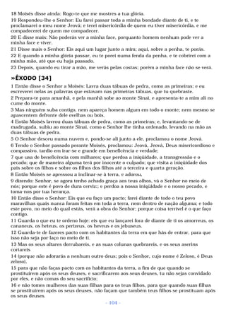 18 Moisés disse ainda: Rogo-te que me mostres a tua glória. 
19 Respondeu-lhe o Senhor: Eu farei passar toda a minha bondade diante de ti, e te 
proclamarei o meu nome Jeová; e terei misericórdia de quem eu tiver misericórdia, e me 
compadecerei de quem me compadecer. 
20 E disse mais: Não poderás ver a minha face, porquanto homem nenhum pode ver a 
minha face e viver. 
21 Disse mais o Senhor: Eis aqui um lugar junto a mim; aqui, sobre a penha, te porás. 
22 E quando a minha glória passar, eu te porei numa fenda da penha, e te cobrirei com a 
minha mão, até que eu haja passado. 
23 Depois, quando eu tirar a mão, me verás pelas costas; porém a minha face não se verá. 
»ÊXODO [34] 
1 Então disse o Senhor a Moisés: Lavra duas tábuas de pedra, como as primeiras; e eu 
escreverei nelas as palavras que estavam nas primeiras tábuas, que tu quebraste. 
2 Prepara-te para amanhã, e pela manhã sobe ao monte Sinai, e apresenta-te a mim ali no 
cume do monte. 
3 Mas ninguém suba contigo, nem apareça homem algum em todo o monte; nem mesmo se 
apascentem defronte dele ovelhas ou bois. 
4 Então Moisés lavrou duas tábuas de pedra, como as primeiras; e, levantando-se de 
madrugada, subiu ao monte Sinai, como o Senhor lhe tinha ordenado, levando na mão as 
duas tábuas de pedra. 
5 O Senhor desceu numa nuvem e, pondo-se ali junto a ele, proclamou o nome Jeová. 
6 Tendo o Senhor passado perante Moisés, proclamou: Jeová, Jeová, Deus misericordioso e 
compassivo, tardio em irar-se e grande em beneficência e verdade; 
7 que usa de beneficência com milhares; que perdoa a iniqüidade, a transgressão e o 
pecado; que de maneira alguma terá por inocente o culpado; que visita a iniqüidade dos 
pais sobre os filhos e sobre os filhos dos filhos até a terceira e quarta geração. 
8 Então Moisés se apressou a inclinar-se à terra, e adorou, 
9 dizendo: Senhor, se agora tenho achado graça aos teus olhos, vá o Senhor no meio de 
nós; porque este é povo de dura cerviz:; e perdoa a nossa iniqüidade e o nosso pecado, e 
toma-nos por tua herança. 
10 Então disse o Senhor: Eis que eu faço um pacto; farei diante de todo o teu povo 
maravilhas quais nunca foram feitas em toda a terra, nem dentro de nação alguma; e todo 
este povo, no meio do qual estás, verá a obra do Senhor; porque coisa terrível é o que faço 
contigo. 
11 Guarda o que eu te ordeno hoje: eis que eu lançarei fora de diante de ti os amorreus, os 
cananeus, os heteus, os perizeus, os heveus e os jebuseus. 
12 Guarda-te de fazeres pacto com os habitantes da terra em que hás de entrar, para que 
isso não seja por laço no meio de ti. 
13 Mas os seus altares derrubareis, e as suas colunas quebrareis, e os seus aserins 
cortareis 
14 (porque não adorarás a nenhum outro deus; pois o Senhor, cujo nome é Zeloso, é Deus 
zeloso), 
15 para que não faças pacto com os habitantes da terra, a fim de que quando se 
prostituírem após os seus deuses, e sacrificarem aos seus deuses, tu não sejas convidado 
por eles, e não comas do seu sacrifício; 
16 e não tomes mulheres das suas filhas para os teus filhos, para que quando suas filhas 
se prostituírem após os seus deuses, não façam que também teus filhos se prostituam após 
os seus deuses. 
- 104 - 
 