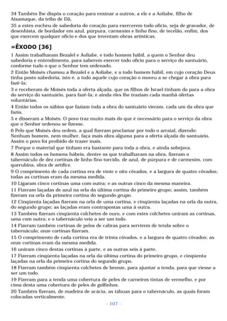 34 Também lhe dispôs o coração para ensinar a outros; a ele e a Aoliabe, filho de 
Aisamaque, da tribo de Dã, 
35 a estes encheu de sabedoria do coração para exercerem todo ofício, seja de gravador, de 
desenhista, de bordador em azul, púrpura, carmesim e linho fino, de tecelão, enfim, dos 
que exercem qualquer ofício e dos que inventam obras artísticas. 
»ÊXODO [36] 
1 Assim trabalharam Bezalel e Aoliabe, e todo homem hábil, a quem o Senhor deu 
sabedoria e entendimento, para saberem exercer todo ofício para o serviço do santuário, 
conforme tudo o que o Senhor tem ordenado. 
2 Então Moisés chamou a Bezalel e a Aoliabe, e a todo homem hábil, em cujo coração Deus 
tinha posto sabedoria, isto é, a todo aquele cujo coração o moveu a se chegar à obra para 
fazê-la; 
3 e receberam de Moisés toda a oferta alçada, que os filhos de Israel tinham do para a obra 
do serviço do santuário, para fazê-la; e ainda eles lhe traziam cada manhã ofertas 
voluntárias. 
4 Então todos os sábios que faziam toda a obra do santuário vieram, cada um da obra que 
fazia, 
5 e disseram a Moisés: O povo traz muito mais do que é necessário para o serviço da obra 
que o Senhor ordenou se fizesse. 
6 Pelo que Moisés deu ordem, a qual fizeram proclamar por todo o arraial, dizendo: 
Nenhum homem, nem mulher, faça mais obra alguma para a oferta alçada do santuário. 
Assim o povo foi proibido de trazer mais. 
7 Porque o material que tinham era bastante para toda a obra, e ainda sobejava. 
8 Assim todos os homens hábeis, dentre os que trabalhavam na obra, fizeram o 
tabernáculo de dez cortinas de linho fino torcido, de azul, de púrpura e de carmesim, com 
querubins, obra de artífice. 
9 O comprimento de cada cortina era de vinte e oito côvados, e a largura de quatro côvados; 
todas as cortinas eram da mesma medida. 
10 Ligaram cinco cortinas uma com outra; e as outras cinco da mesma maneira. 
11 Fizeram laçadas de azul na orla da última cortina do primeiro grupo; assim, também 
fizeram na orla da primeira cortina do segundo grupo. 
12 Cinqüenta laçadas fizeram na orla de uma cortina, e cinqüenta laçadas na orla da outra, 
do segundo grupo; as laçadas eram contrapostas uma à outra. 
13 Também fizeram cinqüenta colchetes de ouro, e com estes colchetes uniram as cortinas, 
uma com outra; e o tabernáculo veio a ser um todo. 
14 Fizeram também cortinas de pelos de cabras para servirem de tenda sobre o 
tabernáculo; onze cortinas fizeram. 
15 O comprimento de cada cortina era de trinta côvados, e a largura de quatro côvados; as 
onze cortinas eram da mesma medida. 
16 uniram cinco destas cortinas à parte, e as outras seis à parte. 
17 Fizeram cinqüenta laçadas na orla da última cortina do primeiro grupo, e cinqüenta 
laçadas na orla da primeira cortina do segundo grupo. 
18 Fizeram também cinqüenta colchetes de bronze, para ajuntar a tenda, para que viesse a 
ser um todo. 
19 Fizeram para a tenda uma cobertura de peles de carneiros tintas de vermelho, e por 
cima desta uma cobertura de peles de golfinhos. 
20 Também fizeram, de madeira de acácia, as tábuas para o tabernáculo, as quais foram 
colocadas verticalmente. 
- 107 - 
 