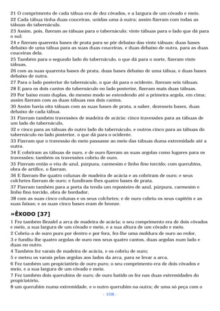 21 O comprimento de cada tábua era de dez côvados, e a largura de um côvado e meio. 
22 Cada tábua tinha duas couceiras, unidas uma à outra; assim fizeram com todas as 
tábuas do tabernáculo. 
23 Assim, pois, fizeram as tábuas para o tabernáculo; vinte tábuas para o lado que dá para 
o sul; 
24 e fizeram quarenta bases de prata para se pôr debaixo das vinte tábuas: duas bases 
debaixo de uma tábua para as suas duas couceiras, e duas debaixo de outra, para as duas 
couceiras dela. 
25 Também para o segundo lado do tabernáculo, o que dá para o norte, fizeram vinte 
tábuas, 
26 com as suas quarenta bases de prata, duas bases debaixo de uma tábua, e duas bases 
debaixo de outra. 
27 Para o lado posterior do tabernáculo, o que dá para o ocidente, fizeram seis tábuas. 
28 E para os dois cantos do tabernáculo no lado posterior, fizeram mais duas tábuas. 
29 Por baixo eram duplas, do mesmo modo se estendendo até a primeira argola, em cima; 
assim fizeram com as duas tábuas nos dois cantos. 
30 Assim havia oito tábuas com as suas bases de prata, a saber, dezesseis bases, duas 
debaixo de cada tábua. 
31 Fizeram também travessões de madeira de acácia: cinco travessões para as tábuas de 
um lado do tabernáculo, 
32 e cinco para as tábuas do outro lado do tabernáculo, e outros cinco para as tábuas do 
tabernáculo no lado posterior, o que dá para o ocidente. 
33 Fizeram que o travessão do meio passasse ao meio das tábuas duma extremidade até a 
outra. 
34 E cobriram as tábuas de ouro, e de ouro fizeram as suas argolas como lugares para os 
travessões; também os travessões cobriu de ouro. 
35 Fizeram então o véu de azul, púrpura, carmesim e linho fino torcido; com querubins, 
obra de artífice, o fizeram. 
36 E fizeram-lhe quatro colunas de madeira de acácia e as cobriram de ouro; e seus 
colchetes fizeram de ouro; e fundiram-lhes quatro bases de prata. 
37 Fizeram também para a porta da tenda um reposteiro de azul, púrpura, carmesim e 
linho fino torcido, obra de bordador, 
38 com as suas cinco colunas e os seus colchetes; e de ouro cobriu os seus capitéis e as 
suas faixas; e as suas cinco bases eram de bronze. 
»ÊXODO [37] 
1 Fez também Bezalel a arca de madeira de acácia; o seu comprimento era de dois côvados 
e meio, a sua largura de um côvado e meio, e a sua altura de um côvado e meio. 
2 Cobriu-a de ouro puro por dentro e por fora, fez-lhe uma moldura de ouro ao redor, 
3 e fundiu-lhe quatro argolas de ouro nos seus quatro cantos, duas argolas num lado e 
duas no outro. 
4 Também fez varais de madeira de acácia, e os cobriu de ouro; 
5 e meteu os varais pelas argolas aos lados da arca, para se levar a arca. 
6 Fez também um propiciatório de ouro puro; o seu comprimento era de dois côvados e 
meio, e a sua largura de um côvado e meio. 
7 Fez também dois querubins de ouro; de ouro batido os fez nas duas extremidades do 
propiciatório, 
8 um querubim numa extremidade, e o outro querubim na outra; de uma só peça com o 
- 108 - 
 