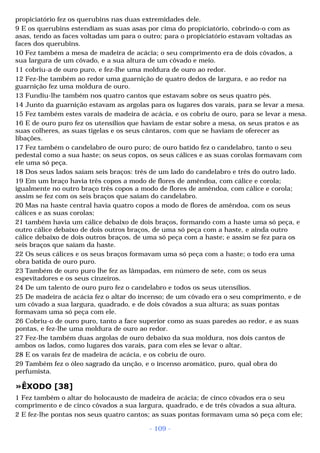 propiciatório fez os querubins nas duas extremidades dele. 
9 E os querubins estendiam as suas asas por cima do propiciatório, cobrindo-o com as 
asas, tendo as faces voltadas um para o outro; para o propiciatório estavam voltadas as 
faces dos querubins. 
10 Fez também a mesa de madeira de acácia; o seu comprimento era de dois côvados, a 
sua largura de um côvado, e a sua altura de um côvado e meio. 
11 cobriu-a de ouro puro, e fez-lhe uma moldura de ouro ao redor. 
12 Fez-lhe também ao redor uma guarnição de quatro dedos de largura, e ao redor na 
guarnição fez uma moldura de ouro. 
13 Fundiu-lhe também nos quatro cantos que estavam sobre os seus quatro pés. 
14 Junto da guarnição estavam as argolas para os lugares dos varais, para se levar a mesa. 
15 Fez também estes varais de madeira de acácia, e os cobriu de ouro, para se levar a mesa. 
16 E de ouro puro fez os utensílios que haviam de estar sobre a mesa, os seus pratos e as 
suas colheres, as suas tigelas e os seus cântaros, com que se haviam de oferecer as 
libações. 
17 Fez também o candelabro de ouro puro; de ouro batido fez o candelabro, tanto o seu 
pedestal como a sua haste; os seus copos, os seus cálices e as suas corolas formavam com 
ele uma só peça. 
18 Dos seus lados saíam seis braços: três de um lado do candelabro e três do outro lado. 
19 Em um braço havia três copos a modo de flores de amêndoa, com cálice e corola; 
igualmente no outro braço três copos a modo de flores de amêndoa, com cálice e corola; 
assim se fez com os seis braços que saíam do candelabro. 
20 Mas na haste central havia quatro copos a modo de flores de amêndoa, com os seus 
cálices e as suas corolas; 
21 também havia um cálice debaixo de dois braços, formando com a haste uma só peça, e 
outro cálice debaixo de dois outros braços, de uma só peça com a haste, e ainda outro 
cálice debaixo de dois outros braços, de uma só peça com a haste; e assim se fez para os 
seis braços que saíam da haste. 
22 Os seus cálices e os seus braços formavam uma só peça com a haste; o todo era uma 
obra batida de ouro puro. 
23 Também de ouro puro lhe fez as lâmpadas, em número de sete, com os seus 
espevitadores e os seus cinzeiros. 
24 De um talento de ouro puro fez o candelabro e todos os seus utensílios. 
25 De madeira de acácia fez o altar do incenso; de um côvado era o seu comprimento, e de 
um côvado a sua largura, quadrado, e de dois côvados a sua altura; as suas pontas 
formavam uma só peça com ele. 
26 Cobriu-o de ouro puro, tanto a face superior como as suas paredes ao redor, e as suas 
pontas, e fez-lhe uma moldura de ouro ao redor. 
27 Fez-lhe também duas argolas de ouro debaixo da sua moldura, nos dois cantos de 
ambos os lados, como lugares dos varais, para com eles se levar o altar. 
28 E os varais fez de madeira de acácia, e os cobriu de ouro. 
29 Também fez o óleo sagrado da unção, e o incenso aromático, puro, qual obra do 
perfumista. 
»ÊXODO [38] 
1 Fez também o altar do holocausto de madeira de acácia; de cinco côvados era o seu 
comprimento e de cinco côvados a sua largura, quadrado, e de três côvados a sua altura. 
2 E fez-lhe pontas nos seus quatro cantos; as suas pontas formavam uma só peça com ele; 
- 109 - 
 