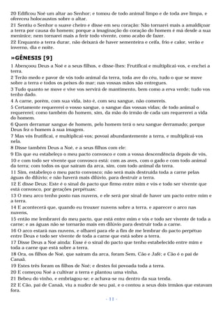 20 Edificou Noé um altar ao Senhor; e tomou de todo animal limpo e de toda ave limpa, e 
ofereceu holocaustos sobre o altar. 
21 Sentiu o Senhor o suave cheiro e disse em seu coração: Não tornarei mais a amaldiçoar 
a terra por causa do homem; porque a imaginação do coração do homem é má desde a sua 
meninice; nem tornarei mais a ferir todo vivente, como acabo de fazer. 
22 Enquanto a terra durar, não deixará de haver sementeira e ceifa, frio e calor, verão e 
inverno, dia e noite. 
»GÊNESIS [9] 
1 Abençoou Deus a Noé e a seus filhos, e disse-lhes: Frutificai e multiplicai-vos, e enchei a 
terra. 
2 Terão medo e pavor de vós todo animal da terra, toda ave do céu, tudo o que se move 
sobre a terra e todos os peixes do mar; nas vossas mãos são entregues. 
3 Tudo quanto se move e vive vos servirá de mantimento, bem como a erva verde; tudo vos 
tenho dado. 
4 A carne, porém, com sua vida, isto é, com seu sangue, não comereis. 
5 Certamente requererei o vosso sangue, o sangue das vossas vidas; de todo animal o 
requererei; como também do homem, sim, da mão do irmão de cada um requererei a vida 
do homem. 
6 Quem derramar sangue de homem, pelo homem terá o seu sangue derramado; porque 
Deus fez o homem à sua imagem. 
7 Mas vós frutificai, e multiplicai-vos; povoai abundantemente a terra, e multiplicai-vos 
nela. 
8 Disse também Deus a Noé, e a seus filhos com ele: 
9 Eis que eu estabeleço o meu pacto convosco e com a vossa descendência depois de vós, 
10 e com todo ser vivente que convosco está: com as aves, com o gado e com todo animal 
da terra; com todos os que saíram da arca, sim, com todo animal da terra. 
11 Sim, estabeleço o meu pacto convosco; não será mais destruída toda a carne pelas 
águas do dilúvio; e não haverá mais dilúvio, para destruir a terra. 
12 E disse Deus: Este é o sinal do pacto que firmo entre mim e vós e todo ser vivente que 
está convosco, por gerações perpétuas: 
13 O meu arco tenho posto nas nuvens, e ele será por sinal de haver um pacto entre mim e 
a terra. 
14 E acontecerá que, quando eu trouxer nuvens sobre a terra, e aparecer o arco nas 
nuvens, 
15 então me lembrarei do meu pacto, que está entre mim e vós e todo ser vivente de toda a 
carne; e as águas não se tornarão mais em dilúvio para destruir toda a carne. 
16 O arco estará nas nuvens, e olharei para ele a fim de me lembrar do pacto perpétuo 
entre Deus e todo ser vivente de toda a carne que está sobre a terra. 
17 Disse Deus a Noé ainda: Esse é o sinal do pacto que tenho estabelecido entre mim e 
toda a carne que está sobre a terra. 
18 Ora, os filhos de Noé, que saíram da arca, foram Sem, Cão e Jafé; e Cão é o pai de 
Canaã. 
19 Estes três foram os filhos de Noé; e destes foi povoada toda a terra. 
20 E começou Noé a cultivar a terra e plantou uma vinha. 
21 Bebeu do vinho, e embriagou-se; e achava-se nu dentro da sua tenda. 
22 E Cão, pai de Canaã, viu a nudez de seu pai, e o contou a seus dois irmãos que estavam 
fora. 
- 11 - 
 