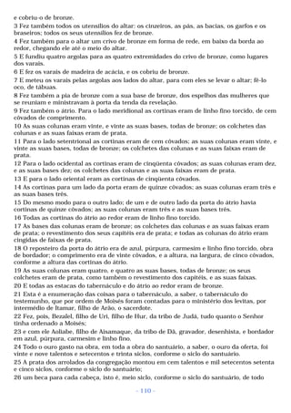 e cobriu-o de bronze. 
3 Fez também todos os utensílios do altar: os cinzeiros, as pás, as bacias, os garfos e os 
braseiros; todos os seus utensílios fez de bronze. 
4 Fez também para o altar um crivo de bronze em forma de rede, em baixo da borda ao 
redor, chegando ele até o meio do altar. 
5 E fundiu quatro argolas para as quatro extremidades do crivo de bronze, como lugares 
dos varais. 
6 E fez os varais de madeira de acácia, e os cobriu de bronze. 
7 E meteu os varais pelas argolas aos lados do altar, para com eles se levar o altar; fê-lo 
oco, de tábuas. 
8 Fez também a pia de bronze com a sua base de bronze, dos espelhos das mulheres que 
se reuniam e ministravam à porta da tenda da revelação. 
9 Fez também o átrio. Para o lado meridional as cortinas eram de linho fino torcido, de cem 
côvados de comprimento. 
10 As suas colunas eram vinte, e vinte as suas bases, todas de bronze; os colchetes das 
colunas e as suas faixas eram de prata. 
11 Para o lado setentrional as cortinas eram de cem côvados; as suas colunas eram vinte, e 
vinte as suas bases, todas de bronze; os colchetes das colunas e as suas faixas eram de 
prata. 
12 Para o lado ocidental as cortinas eram de cinqüenta côvados; as suas colunas eram dez, 
e as suas bases dez; os colchetes das colunas e as suas faixas eram de prata. 
13 E para o lado oriental eram as cortinas de cinqüenta côvados. 
14 As cortinas para um lado da porta eram de quinze côvados; as suas colunas eram três e 
as suas bases três. 
15 Do mesmo modo para o outro lado; de um e de outro lado da porta do átrio havia 
cortinas de quinze côvados; as suas colunas eram três e as suas bases três. 
16 Todas as cortinas do átrio ao redor eram de linho fino torcido. 
17 As bases das colunas eram de bronze; os colchetes das colunas e as suas faixas eram 
de prata; o revestimento dos seus capitéis era de prata; e todas as colunas do átrio eram 
cingidas de faixas de prata. 
18 O reposteiro da porta do átrio era de azul, púrpura, carmesim e linho fino torcido, obra 
de bordador; o comprimento era de vinte côvados, e a altura, na largura, de cinco côvados, 
conforme a altura das cortinas do átrio. 
19 As suas colunas eram quatro, e quatro as suas bases, todas de bronze; os seus 
colchetes eram de prata, como também o revestimento dos capitéis, e as suas faixas. 
20 E todas as estacas do tabernáculo e do átrio ao redor eram de bronze. 
21 Esta é a enumeração das coisas para o tabernáculo, a saber, o tabernáculo do 
testemunho, que por ordem de Moisés foram contadas para o ministério dos levitas, por 
intermédio de Itamar, filho de Arão, o sacerdote. 
22 Fez, pois, Bezalel, filho de Uri, filho de Hur, da tribo de Judá, tudo quanto o Senhor 
tinha ordenado a Moisés; 
23 e com ele Aoliabe, filho de Aisamaque, da tribo de Dã, gravador, desenhista, e bordador 
em azul, púrpura, carmesim e linho fino. 
24 Todo o ouro gasto na obra, em toda a obra do santuário, a saber, o ouro da oferta, foi 
vinte e nove talentos e setecentos e trinta siclos, conforme o siclo do santuário. 
25 A prata dos arrolados da congregação montou em cem talentos e mil setecentos setenta 
e cinco siclos, conforme o siclo do santuário; 
26 um beca para cada cabeça, isto é, meio siclo, conforme o siclo do santuário, de todo 
- 110 - 
 