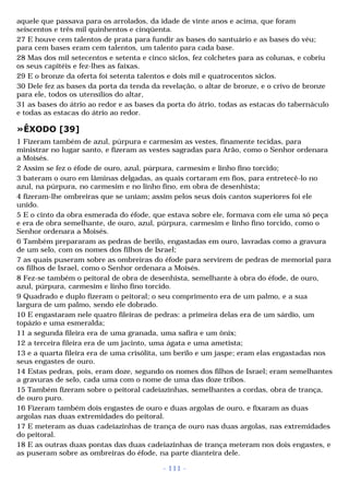 aquele que passava para os arrolados, da idade de vinte anos e acima, que foram 
seiscentos e três mil quinhentos e cinqüenta. 
27 E houve cem talentos de prata para fundir as bases do santuário e as bases do véu; 
para cem bases eram cem talentos, um talento para cada base. 
28 Mas dos mil setecentos e setenta e cinco siclos, fez colchetes para as colunas, e cobriu 
os seus capitéis e fez-lhes as faixas. 
29 E o bronze da oferta foi setenta talentos e dois mil e quatrocentos siclos. 
30 Dele fez as bases da porta da tenda da revelação, o altar de bronze, e o crivo de bronze 
para ele, todos os utensílios do altar, 
31 as bases do átrio ao redor e as bases da porta do átrio, todas as estacas do tabernáculo 
e todas as estacas do átrio ao redor. 
»ÊXODO [39] 
1 Fizeram também de azul, púrpura e carmesim as vestes, finamente tecidas, para 
ministrar no lugar santo, e fizeram as vestes sagradas para Arão, como o Senhor ordenara 
a Moisés. 
2 Assim se fez o éfode de ouro, azul, púrpura, carmesim e linho fino torcido; 
3 bateram o ouro em lâminas delgadas, as quais cortaram em fios, para entretecê-lo no 
azul, na púrpura, no carmesim e no linho fino, em obra de desenhista; 
4 fizeram-lhe ombreiras que se uniam; assim pelos seus dois cantos superiores foi ele 
unido. 
5 E o cinto da obra esmerada do éfode, que estava sobre ele, formava com ele uma só peça 
e era de obra semelhante, de ouro, azul, púrpura, carmesim e linho fino torcido, como o 
Senhor ordenara a Moisés. 
6 Também prepararam as pedras de berilo, engastadas em ouro, lavradas como a gravura 
de um selo, com os nomes dos filhos de Israel; 
7 as quais puseram sobre as ombreiras do éfode para servirem de pedras de memorial para 
os filhos de Israel, como o Senhor ordenara a Moisés. 
8 Fez-se também o peitoral de obra de desenhista, semelhante à obra do éfode, de ouro, 
azul, púrpura, carmesim e linho fino torcido. 
9 Quadrado e duplo fizeram o peitoral; o seu comprimento era de um palmo, e a sua 
largura de um palmo, sendo ele dobrado. 
10 E engastaram nele quatro fileiras de pedras: a primeira delas era de um sárdio, um 
topázio e uma esmeralda; 
11 a segunda fileira era de uma granada, uma safira e um ônix; 
12 a terceira fileira era de um jacinto, uma ágata e uma ametista; 
13 e a quarta fileira era de uma crisólita, um berilo e um jaspe; eram elas engastadas nos 
seus engastes de ouro. 
14 Estas pedras, pois, eram doze, segundo os nomes dos filhos de Israel; eram semelhantes 
a gravuras de selo, cada uma com o nome de uma das doze tribos. 
15 Também fizeram sobre o peitoral cadeiazinhas, semelhantes a cordas, obra de trança, 
de ouro puro. 
16 Fizeram também dois engastes de ouro e duas argolas de ouro, e fixaram as duas 
argolas nas duas extremidades do peitoral. 
17 E meteram as duas cadeiazinhas de trança de ouro nas duas argolas, nas extremidades 
do peitoral. 
18 E as outras duas pontas das duas cadeiazinhas de trança meteram nos dois engastes, e 
as puseram sobre as ombreiras do éfode, na parte dianteira dele. 
- 111 - 
 