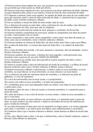 19 Fizeram outras duas argolas de ouro, que puseram nas duas extremidades do peitoral, 
na sua borda que estava junto ao éfode por dentro. 
20 Fizeram mais duas argolas de ouro, que puseram nas duas ombreiras do éfode, debaixo, 
na parte dianteira dele, junto à sua costura, acima do cinto de obra esmerada do éfode. 
21 E ligaram o peitoral, pelas suas argolas, às argolas do éfode por meio de um cordão azul, 
para que estivesse sobre o cinto de obra esmerada do éfode, e o peitoral não se separasse 
do éfode, como o Senhor ordenara a Moisés. 
22 Fez-se também o manto do éfode de obra tecida, todo de azul, 
23 e a abertura do manto no meio dele, como a abertura de cota de malha; esta abertura 
tinha um debrum em volta, para que não se rompesse. 
24 Nas abas do manto fizeram romãs de azul, púrpura e carmesim, de fio torcido. 
25 Fizeram também campainhas de ouro puro, pondo as campainhas nas abas do manto 
ao redor, entremeadas com as romãs; 
26 uma campainha e uma romã, outra campainha e outra romã, nas abas do manto ao 
redor, para uso no ministério, como o Senhor ordenara a Moisés. 
27 Fizeram também as túnicas de linho fino, de obra tecida, para Arão e para seus filhos, 
28 e a mitra de linho fino, e o ornato das tiaras de linho fino, e os calções de linho fino 
torcido, 
29 e o cinto de linho fino torcido, e de azul, púrpura e carmesim, obra de bordador, como o 
Senhor ordenara a Moisés. 
30 Fizeram também, de ouro puro, a lâmina da coroa sagrada, e nela gravaram uma 
inscrição como a gravura de um selo: SANTO AO SENHOR. 
31 E a ela ataram um cordão azul, para prendê-la à parte superior da mitra, como o 
Senhor ordenara a Moisés. 
32 Assim se acabou toda a obra do tabernáculo da tenda da revelação; e os filhos de Israel 
fizeram conforme tudo o que o Senhor ordenara a Moisés; assim o fizeram. 
33 Depois trouxeram a Moisés o tabernáculo, a tenda e todos os seus utensílios, os seus 
colchetes, as suas tábuas, os seus travessões, as suas colunas e as suas bases; 
34 e a cobertura de peles de carneiros tintas de vermelho, e a cobertura de peles de 
golfinhos, e o véu do reposteiro; 
35 a arca do testemunho com os seus varais, e o propiciatório; 
36 a mesa com todos os seus utensílios, e os pães da proposição; 
37 o candelabro puro com suas lâmpadas todas em ordem, com todos os seus utensílios, e 
o azeite para a luz; 
38 também o altar de ouro, o óleo da unção e o incenso aromático, e o reposteiro para a 
porta da tenda; 
39 o altar de bronze e o seu crivo de bronze, os seus varais, e todos os seus utensílios; a 
pia e a sua base; 
40 as cortinas do átrio, as suas colunas e as suas bases, e o reposteiro para a porta do 
átrio, as suas cordas e as suas estacas, e todos os utensílios do serviço do tabernáculo, 
para a tenda da revelação; 
41 as vestes finamente tecidas para uso no ministério no lugar santo, e as vestes sagradas 
para Arão, o sacerdote, e as vestes para seus filhos, para administrarem o sacerdócio. 
42 Conforme tudo o que o Senhor ordenara a Moisés, assim fizeram os filhos de Israel toda 
a obra. 
43 Viu, pois, Moisés toda a obra, e eis que a tinham feito; como o Senhor ordenara, assim a 
fizeram; então Moisés os abençoou. 
- 112 - 
 