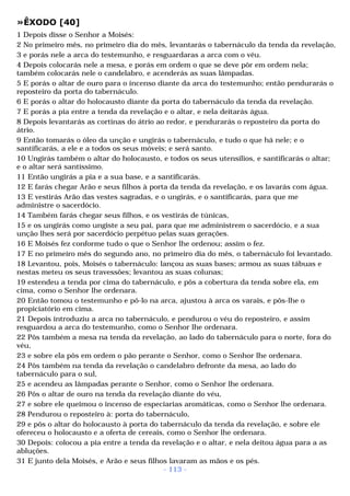 »ÊXODO [40] 
1 Depois disse o Senhor a Moisés: 
2 No primeiro mês, no primeiro dia do mês, levantarás o tabernáculo da tenda da revelação, 
3 e porás nele a arca do testemunho, e resguardaras a arca com o véu. 
4 Depois colocarás nele a mesa, e porás em ordem o que se deve pôr em ordem nela; 
também colocarás nele o candelabro, e acenderás as suas lâmpadas. 
5 E porás o altar de ouro para o incenso diante da arca do testemunho; então pendurarás o 
reposteiro da porta do tabernáculo. 
6 E porás o altar do holocausto diante da porta do tabernáculo da tenda da revelação. 
7 E porás a pia entre a tenda da revelação e o altar, e nela deitarás água. 
8 Depois levantarás as cortinas do átrio ao redor, e pendurarás o reposteiro da porta do 
átrio. 
9 Então tomarás o óleo da unção e ungirás o tabernáculo, e tudo o que há nele; e o 
santificarás, a ele e a todos os seus móveis; e será santo. 
10 Ungirás também o altar do holocausto, e todos os seus utensílios, e santificarás o altar; 
e o altar será santíssimo. 
11 Então ungirás a pia e a sua base, e a santificarás. 
12 E farás chegar Arão e seus filhos à porta da tenda da revelação, e os lavarás com água. 
13 E vestirás Arão das vestes sagradas, e o ungirás, e o santificarás, para que me 
administre o sacerdócio. 
14 Também farás chegar seus filhos, e os vestirás de túnicas, 
15 e os ungirás como ungiste a seu pai, para que me administrem o sacerdócio, e a sua 
unção lhes será por sacerdócio perpétuo pelas suas gerações. 
16 E Moisés fez conforme tudo o que o Senhor lhe ordenou; assim o fez. 
17 E no primeiro mês do segundo ano, no primeiro dia do mês, o tabernáculo foi levantado. 
18 Levantou, pois, Moisés o tabernáculo: lançou as suas bases; armou as suas tábuas e 
nestas meteu os seus travessões; levantou as suas colunas; 
19 estendeu a tenda por cima do tabernáculo, e pôs a cobertura da tenda sobre ela, em 
cima, como o Senhor lhe ordenara. 
20 Então tomou o testemunho e pô-lo na arca, ajustou à arca os varais, e pôs-lhe o 
propiciatório em cima. 
21 Depois introduziu a arca no tabernáculo, e pendurou o véu do reposteiro, e assim 
resguardou a arca do testemunho, como o Senhor lhe ordenara. 
22 Pôs também a mesa na tenda da revelação, ao lado do tabernáculo para o norte, fora do 
véu, 
23 e sobre ela pôs em ordem o pão perante o Senhor, como o Senhor lhe ordenara. 
24 Pôs também na tenda da revelação o candelabro defronte da mesa, ao lado do 
tabernáculo para o sul, 
25 e acendeu as lâmpadas perante o Senhor, como o Senhor lhe ordenara. 
26 Pôs o altar de ouro na tenda da revelação diante do véu, 
27 e sobre ele queimou o incenso de especiarias aromáticas, como o Senhor lhe ordenara. 
28 Pendurou o reposteiro à: porta do tabernáculo, 
29 e pôs o altar do holocausto à porta do tabernáculo da tenda da revelação, e sobre ele 
ofereceu o holocausto e a oferta de cereais, como o Senhor lhe ordenara. 
30 Depois: colocou a pia entre a tenda da revelação e o altar, e nela deitou água para a as 
abluções. 
31 E junto dela Moisés, e Arão e seus filhos lavaram as mãos e os pés. 
- 113 - 
 