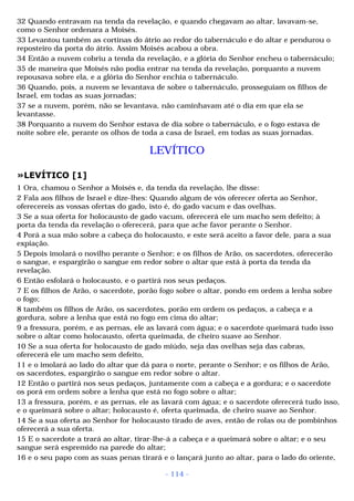 32 Quando entravam na tenda da revelação, e quando chegavam ao altar, lavavam-se, 
como o Senhor ordenara a Moisés. 
33 Levantou também as cortinas do átrio ao redor do tabernáculo e do altar e pendurou o 
reposteiro da porta do átrio. Assim Moisés acabou a obra. 
34 Então a nuvem cobriu a tenda da revelação, e a glória do Senhor encheu o tabernáculo; 
35 de maneira que Moisés não podia entrar na tenda da revelação, porquanto a nuvem 
repousava sobre ela, e a glória do Senhor enchia o tabernáculo. 
36 Quando, pois, a nuvem se levantava de sobre o tabernáculo, prosseguiam os filhos de 
Israel, em todas as suas jornadas; 
37 se a nuvem, porém, não se levantava, não caminhavam até o dia em que ela se 
levantasse. 
38 Porquanto a nuvem do Senhor estava de dia sobre o tabernáculo, e o fogo estava de 
noite sobre ele, perante os olhos de toda a casa de Israel, em todas as suas jornadas. 
LEVÍTICO 
»LEVÍTICO [1] 
1 Ora, chamou o Senhor a Moisés e, da tenda da revelação, lhe disse: 
2 Fala aos filhos de Israel e dize-lhes: Quando algum de vós oferecer oferta ao Senhor, 
oferecereis as vossas ofertas do gado, isto é, do gado vacum e das ovelhas. 
3 Se a sua oferta for holocausto de gado vacum, oferecerá ele um macho sem defeito; à 
porta da tenda da revelação o oferecerá, para que ache favor perante o Senhor. 
4 Porá a sua mão sobre a cabeça do holocausto, e este será aceito a favor dele, para a sua 
expiação. 
5 Depois imolará o novilho perante o Senhor; e os filhos de Arão, os sacerdotes, oferecerão 
o sangue, e espargirão o sangue em redor sobre o altar que está à porta da tenda da 
revelação. 
6 Então esfolará o holocausto, e o partirá nos seus pedaços. 
7 E os filhos de Arão, o sacerdote, porão fogo sobre o altar, pondo em ordem a lenha sobre 
o fogo; 
8 também os filhos de Arão, os sacerdotes, porão em ordem os pedaços, a cabeça e a 
gordura, sobre a lenha que está no fogo em cima do altar; 
9 a fressura, porém, e as pernas, ele as lavará com água; e o sacerdote queimará tudo isso 
sobre o altar como holocausto, oferta queimada, de cheiro suave ao Senhor. 
10 Se a sua oferta for holocausto de gado miúdo, seja das ovelhas seja das cabras, 
oferecerá ele um macho sem defeito, 
11 e o imolará ao lado do altar que dá para o norte, perante o Senhor; e os filhos de Arão, 
os sacerdotes, espargirão o sangue em redor sobre o altar. 
12 Então o partirá nos seus pedaços, juntamente com a cabeça e a gordura; e o sacerdote 
os porá em ordem sobre a lenha que está no fogo sobre o altar; 
13 a fressura, porém, e as pernas, ele as lavará com água; e o sacerdote oferecerá tudo isso, 
e o queimará sobre o altar; holocausto é, oferta queimada, de cheiro suave ao Senhor. 
14 Se a sua oferta ao Senhor for holocausto tirado de aves, então de rolas ou de pombinhos 
oferecerá a sua oferta. 
15 E o sacerdote a trará ao altar, tirar-lhe-á a cabeça e a queimará sobre o altar; e o seu 
sangue será espremido na parede do altar; 
16 e o seu papo com as suas penas tirará e o lançará junto ao altar, para o lado do oriente, 
- 114 - 
 