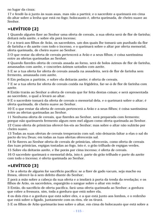 no lugar da cinza; 
17 e fendê-la-á junto às suas asas, mas não a partirá; e o sacerdote a queimará em cima 
do altar sobre a lenha que está no fogo; holocausto é, oferta queimada, de cheiro suave ao 
Senhor. 
»LEVÍTICO [2] 
1 Quando alguém fizer ao Senhor uma oferta de cereais, a sua oferta será de flor de farinha; 
deitará nela azeite, e sobre ela porá incenso; 
2 e a trará aos filhos de Arão, os sacerdotes, um dos quais lhe tomará um punhado da flor 
de farinha e do azeite com todo o incenso, e o queimará sobre o altar por oferta memorial, 
oferta queimada, de cheiro suave ao Senhor. 
3 O que restar da oferta de cereais pertencerá a Arão e a seus filhos; é coisa santíssima 
entre as ofertas queimadas ao Senhor. 
4 Quando fizerdes oferta de cereais assada ao forno, será de bolos ázimos de flor de farinha, 
amassados com azeite, e coscorões ázimos untados com azeite. 
5 E se a tua oferta for oferta de cereais assada na assadeira, será de flor de farinha sem 
fermento, amassada com azeite. 
6 Em pedaços a partirás, e sobre ela deitarás azeite; é oferta de cereais. 
7 E se a tua oferta for oferta de cereais cozida na frigideira, far-se-á de flor de farinha com 
azeite. 
8 Então trarás ao Senhor a oferta de cereais que for feita destas coisas; e será apresentada 
ao sacerdote, o qual a levará ao altar. 
9 E o sacerdote tomará da oferta de cereais o memorial dela, e o queimará sobre o altar; é 
oferta queimada, de cheiro suave ao Senhor. 
10 E o que restar da oferta de cereais pertencerá a Arão e a seus filhos; é coisa santíssima 
entre as ofertas queimadas ao Senhor. 
11 Nenhuma oferta de cereais, que fizerdes ao Senhor, será preparada com fermento; 
porque não queimareis fermento algum nem mel algum como oferta queimada ao Senhor. 
12 Como oferta de primícias oferecê-los-eis ao Senhor; mas sobre o altar não subirão por 
cheiro suave. 
13 Todas as suas ofertas de cereais temperarás com sal; não deixarás faltar a elas o sal do 
pacto do teu Deus; em todas as tuas ofertas oferecerás sal. 
14 Se fizeres ao Senhor oferta de cereais de primícias, oferecerás, como oferta de cereais 
das tuas primícias, espigas tostadas ao fogo, isto é, o grão trilhado de espigas verdes. 
15 Sobre ela deitarás azeite, e lhe porás por cima incenso; é oferta de cereais. 
16 O sacerdote queimará o memorial dela, isto é, parte do grão trilhado e parte do azeite 
com todo o incenso; é oferta queimada ao Senhor. 
»LEVÍTICO [3] 
1 Se a oferta de alguém for sacrifício pacífico: se a fizer de gado vacum, seja macho ou 
fêmea, oferecê-la-á sem defeito diante do Senhor; 
2 porá a mão sobre a cabeça da sua oferta e a imolará à porta da tenda da revelação; e os 
filhos de Arão, os sacerdotes, espargirão o sangue sobre o altar em redor. 
3 Então, do sacrifício de oferta pacífica, fará uma oferta queimada ao Senhor; a gordura 
que cobre a fressura, sim, toda a gordura que está sobre ela, 
4 os dois rins e a gordura que está sobre eles, e a que está junto aos lombos, e o redenho 
que está sobre o fígado, juntamente com os rins, ele os tirará. 
5 E os filhos de Arão queimarão isso sobre o altar, em cima do holocausto que está sobre a 
- 115 - 
 