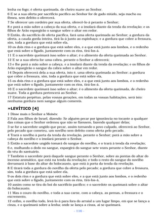 lenha no fogo; é oferta queimada, de cheiro suave ao Senhor. 
6 E se a sua oferta por sacrifício pacífico ao Senhor for de gado miúdo, seja macho ou 
fêmea, sem defeito o oferecerá. 
7 Se oferecer um cordeiro por sua oferta, oferecê-lo-á perante o Senhor; 
8 e porá a mão sobre a cabeça da sua oferta, e a imolará diante da tenda da revelação; e os 
filhos de Arão espargirão o sangue sobre o altar em redor. 
9 Então, do sacrifício de oferta pacífica, fará uma oferta queimada ao Senhor; a gordura da 
oferta, a cauda gorda inteira, tirá-la-á junto ao espinhaço; e a gordura que cobre a fressura, 
sim, toda a gordura que está sobre ela, 
10 os dois rins e a gordura que está sobre eles, e a que está junto aos lombos, e o redenho 
que está sobre o fígado, juntamente com os rins, tirá-los-á. 
11 E o sacerdote queimará isso sobre o altar; é o alimento da oferta queimada ao Senhor. 
12 E se a sua oferta for uma cabra, perante o Senhor a oferecerá; 
13 e lhe porá a mão sobre a cabeça, e a imolará diante da tenda da revelação; e os filhos de 
Arão espargirão o sangue da cabra sobre o altar em redor. 
14 Depois oferecerá dela a sua oferta, isto é, uma oferta queimada ao Senhor; a gordura 
que cobre a fressura, sim, toda a gordura que está sobre ela, 
15 os dois rins e a gordura que está sobre eles, e a que está junto aos lombos, e o redenho 
que está sobre o fígado, juntamente com os rins, tirá-los-á. 
16 E o sacerdote queimará isso sobre o altar; é o alimento da oferta queimada, de cheiro 
suave. Toda a gordura pertencerá ao Senhor. 
17 Estatuto perpétuo, pelas vossas gerações, em todas as vossas habitações, será isto: 
nenhuma gordura nem sangue algum comereis. 
»LEVÍTICO [4] 
1 Disse mais o Senhor a Moisés: 
2 Fala aos filhos de Israel, dizendo: Se alguém pecar por ignorância no tocante a qualquer 
das coisas que o Senhor ordenou que não se fizessem, fazendo qualquer delas; 
3 se for o sacerdote ungido que pecar, assim tornando o povo culpado, oferecerá ao Senhor, 
pelo pecado que cometeu, um novilho sem defeito como oferta pelo pecado. 
4 Trará o novilho à porta da tenda da revelação, perante o Senhor; porá a mão sobre a 
cabeça do novilho e o imolará perante o Senhor. 
5 Então o sacerdote ungido tomará do sangue do novilho, e o trará à tenda da revelação; 
6 e, molhando o dedo no sangue, espargirá do sangue sete vezes perante o Senhor, diante 
do véu do santuário. 
7 Também o sacerdote porá daquele sangue perante o Senhor, sobre as pontas do altar do 
incenso aromático, que está na tenda da revelação; e todo o resto do sangue do novilho 
derramará à base do altar do holocausto, que está à porta da tenda da revelação. 
8 E tirará toda a gordura do novilho da oferta pelo pecado; a gordura que cobre a fressura, 
sim, toda a gordura que está sobre ela, 
9 os dois rins e a gordura que está sobre eles, e a que está junto aos lombos, e o redenho 
que está sobre o fígado, juntamente com os rins, tirá-los-á, 
10 assim como se tira do boi do sacrifício pacífico; e o sacerdote os queimará sobre o altar 
do holocausto. 
11 Mas o couro do novilho, e toda a sua carne, com a cabeça, as pernas, a fressura e o 
excremento, 
12 enfim, o novilho todo, levá-lo-á para fora do arraial a um lugar limpo, em que se lança a 
cinza, e o queimará sobre a lenha; onde se lança a cinza, aí se queimará. 
- 116 - 
 
