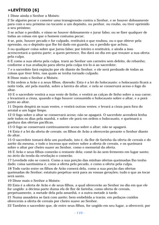 »LEVÍTICO [6] 
1 Disse ainda o Senhor a Moisés: 
2 Se alguém pecar e cometer uma transgressão contra o Senhor, e se houver dolosamente 
para com o seu próximo no tocante a um depósito, ou penhor, ou roubo, ou tiver oprimido 
a seu próximo; 
3 se achar o perdido, e nisso se houver dolosamente e jurar falso; ou se fizer qualquer de 
todas as coisas em que o homem costuma pecar; 
4 se, pois, houver pecado e for culpado, restituirá o que roubou, ou o que obteve pela 
opressão, ou o depósito que lhe foi dado em guarda, ou o perdido que achou, 
5 ou qualquer coisa sobre que jurou falso; por inteiro o restituirá, e ainda a isso 
acrescentará a quinta parte; a quem pertence, lho dará no dia em que trouxer a sua oferta 
pela culpa. 
6 E como a sua oferta pela culpa, trará ao Senhor um carneiro sem defeito, do rebanho; 
conforme a tua avaliação para oferta pela culpa trá-lo-á ao sacerdote; 
7 e o sacerdote fará expiação por ele diante do Senhor, e ele será perdoado de todas as 
coisas que tiver feito, nas quais se tenha tornado culpado. 
8 Disse mais o Senhor a Moisés: 
9 Dá ordem a Arão e a seus filhos, dizendo: Esta é a lei do holocausto: o holocausto ficará a 
noite toda, até pela manhã, sobre a lareira do altar, e nela se conservará aceso o fogo do 
altar. 
10 E o sacerdote vestirá a sua veste de linho, e vestirá as calças de linho sobre a sua carne; 
e levantará a cinza, quando o fogo houver consumido o holocausto sobre o altar, e a porá 
junto ao altar. 
11 Depois despirá as suas vestes, e vestirá outras vestes; e levará a cinza para fora do 
arraial a um lugar limpo. 
12 O fogo sobre o altar se conservará aceso; não se apagará. O sacerdote acenderá lenha 
nele todos os dias pela manhã, e sobre ele porá em ordem o holocausto, e queimará a 
gordura das ofertas pacíficas. 
13 O fogo se conservará continuamente aceso sobre o altar; não se apagará. 
14 Esta é a lei da oferta de cereais: os filhos de Arão a oferecerão perante o Senhor diante 
do altar. 
15 O sacerdote tomará dela um punhado, isto é, da flor de farinha da oferta de cereais e do 
azeite da mesma, e todo o incenso que estiver sobre a oferta de cereais, e os queimará 
sobre o altar por cheiro suave ao Senhor, como o memorial da oferta. 
16 E Arão e seus filhos comerão o restante dela; comê-lo-ão sem fermento em lugar santo; 
no átrio da tenda da revelação o comerão. 
17 Levedado não se cozerá. Como a sua porção das minhas ofertas queimadas lho tenho 
dado; coisa santíssima é, como a oferta pelo pecado, e como a oferta pela culpa. 
18 Todo varão entre os filhos de Arão comerá dela, como a sua porção das ofertas 
queimadas do Senhor; estatuto perpétuo será para as vossas gerações; tudo o que as tocar 
será santo. 
19 Disse mais o Senhor a Moisés: 
20 Esta é a oferta de Arão e de seus filhos, a qual oferecerão ao Senhor no dia em que ele 
for ungido: a décima parte duma efa de flor de farinha, como oferta de cereais, 
perpetuamente, a metade dela pela amanhã, e a outra metade à tarde. 
21 Numa assadeira se fará com azeite; bem embebida a trarás; em pedaços cozidos 
oferecerás a oferta de cereais por cheiro suave ao Senhor. 
22 Também o sacerdote que, de entre seus filhos, for ungido em seu lugar, a oferecerá; por 
- 119 - 
 
