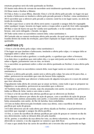estatuto perpétuo será ela toda queimada ao Senhor. 
23 Assim toda oferta de cereais do sacerdote será totalmente queimada; não se comerá. 
24 Disse mais o Senhor a Moisés: 
25 Fala a Arão e a seus filhos, dizendo: Esta é a lei da oferta pelo pecado: no lugar em que 
se imola o holocausto se imolará a oferta pelo pecado perante o Senhor; coisa santíssima é. 
26 O sacerdote que a oferecer pelo pecado a comerá; comê-la-á em lugar santo, no átrio da 
tenda da revelação. 
27 Tudo o que tocar a carne da oferta será santo; e quando o sangue dela for espargido 
sobre qualquer roupa, lavarás em lugar santo a roupa sobre a qual ele tiver sido espargido. 
28 Mas o vaso de barro em que for cozida será quebrado; e se for cozida num vaso de 
bronze, este será esfregado, e lavado, na água. 
29 Todo varão entre os sacerdotes comerá dela; coisa santíssima é. 
30 Contudo não se comerá nenhuma oferta pelo pecado, da qual uma parte do sangue é 
trazida dentro da tenda da revelação, para fazer expiação no lugar santo; no fogo será 
queimada. 
»LEVÍTICO [7] 
1 Esta é a lei da oferta pela culpa: coisa santíssima é. 
2 No lugar em que imolam o holocausto, imolarão a oferta pela culpa, e o sangue dela se 
espargirá sobre o altar em redor. 
3 Dela se oferecerá toda a gordura: a cauda gorda, e a gordura que cobre a fressura, 
4 os dois rins e a gordura que está sobre eles, e a que está junto aos lombos, e o redenho 
sobre o fígado, juntamente com os rins, os tirará; 
5 e o sacerdote os queimará sobre o altar em oferta queimada ao Senhor; é uma oferta pela 
culpa. 
6 Todo varão entre os sacerdotes comerá dela; num lugar santo se comerá; coisa 
santíssima é. 
7 Como é a oferta pelo pecado, assim será a oferta pela culpa; há uma só lei para elas, a 
saber, pertencerá ao sacerdote que com ela houver feito expiação. 
8 Também o sacerdote que oferecer o holocausto de alguém terá para si o couro do animal 
que tiver oferecido. 
9 Igualmente toda oferta de cereais que se assar ao forno, como tudo o que se preparar na 
frigideira e na assadeira, pertencerá ao sacerdote que a oferecer. 
10 Também toda oferta de cereais, seja ela amassada com azeite, ou seja seca, pertencerá a 
todos os filhos de Arão, tanto a um como a outro. 
11 Esta é a lei do sacrifício das ofertas pacíficas que se oferecerá ao Senhor: 
12 Se alguém o oferecer por oferta de ação de graças, com o sacrifício de ação de graças 
oferecerá bolos ázimos amassados com azeite, e coscorões ázimos untados com azeite, e 
bolos amassados com azeite, de flor de farinha, bem embebidos. 
13 Com os bolos oferecerá pão levedado como sua oferta, com o sacrifício de ofertas 
pacíficas por ação de graças. 
14 E dele oferecerá um de cada oferta por oferta alçada ao Senhor, o qual pertencerá ao 
sacerdote que espargir o sangue da oferta pacífica. 
15 Ora, a carne do sacrifício de ofertas pacíficas por ação de graças se comerá no dia do 
seu oferecimento; nada se deixará dela até pela manhã. 
16 Se, porém, o sacrifício da sua oferta for voto, ou oferta voluntária, no dia em que for 
oferecido se comerá, e no dia seguinte se comerá o que dele ficar; 
17 mas o que ainda ficar da carne do sacrifício até o terceiro dia será queimado no fogo. 
- 120 - 
 