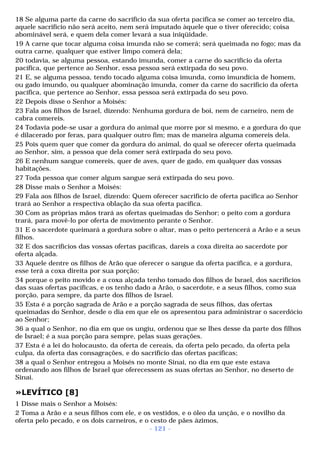 18 Se alguma parte da carne do sacrifício da sua oferta pacífica se comer ao terceiro dia, 
aquele sacrifício não será aceito, nem será imputado àquele que o tiver oferecido; coisa 
abominável será, e quem dela comer levará a sua iniqüidade. 
19 A carne que tocar alguma coisa imunda não se comerá; será queimada no fogo; mas da 
outra carne, qualquer que estiver limpo comerá dela; 
20 todavia, se alguma pessoa, estando imunda, comer a carne do sacrifício da oferta 
pacífica, que pertence ao Senhor, essa pessoa será extirpada do seu povo. 
21 E, se alguma pessoa, tendo tocado alguma coisa imunda, como imundícia de homem, 
ou gado imundo, ou qualquer abominação imunda, comer da carne do sacrifício da oferta 
pacífica, que pertence ao Senhor, essa pessoa será extirpada do seu povo. 
22 Depois disse o Senhor a Moisés: 
23 Fala aos filhos de Israel, dizendo: Nenhuma gordura de boi, nem de carneiro, nem de 
cabra comereis. 
24 Todavia pode-se usar a gordura do animal que morre por si mesmo, e a gordura do que 
é dilacerado por feras, para qualquer outro fim; mas de maneira alguma comereis dela. 
25 Pois quem quer que comer da gordura do animal, do qual se oferecer oferta queimada 
ao Senhor, sim, a pessoa que dela comer será extirpada do seu povo. 
26 E nenhum sangue comereis, quer de aves, quer de gado, em qualquer das vossas 
habitações. 
27 Toda pessoa que comer algum sangue será extirpada do seu povo. 
28 Disse mais o Senhor a Moisés: 
29 Fala aos filhos de Israel, dizendo: Quem oferecer sacrifício de oferta pacífica ao Senhor 
trará ao Senhor a respectiva oblação da sua oferta pacífica. 
30 Com as próprias mãos trará as ofertas queimadas do Senhor; o peito com a gordura 
trará, para movê-lo por oferta de movimento perante o Senhor. 
31 E o sacerdote queimará a gordura sobre o altar, mas o peito pertencerá a Arão e a seus 
filhos. 
32 E dos sacrifícios das vossas ofertas pacíficas, dareis a coxa direita ao sacerdote por 
oferta alçada. 
33 Aquele dentre os filhos de Arão que oferecer o sangue da oferta pacífica, e a gordura, 
esse terá a coxa direita por sua porção; 
34 porque o peito movido e a coxa alçada tenho tomado dos filhos de Israel, dos sacrifícios 
das suas ofertas pacíficas, e os tenho dado a Arão, o sacerdote, e a seus filhos, como sua 
porção, para sempre, da parte dos filhos de Israel. 
35 Esta é a porção sagrada de Arão e a porção sagrada de seus filhos, das ofertas 
queimadas do Senhor, desde o dia em que ele os apresentou para administrar o sacerdócio 
ao Senhor; 
36 a qual o Senhor, no dia em que os ungiu, ordenou que se lhes desse da parte dos filhos 
de Israel; é a sua porção para sempre, pelas suas gerações. 
37 Esta é a lei do holocausto, da oferta de cereais, da oferta pelo pecado, da oferta pela 
culpa, da oferta das consagrações, e do sacrifício das ofertas pacíficas; 
38 a qual o Senhor entregou a Moisés no monte Sinai, no dia em que este estava 
ordenando aos filhos de Israel que oferecessem as suas ofertas ao Senhor, no deserto de 
Sinai. 
»LEVÍTICO [8] 
1 Disse mais o Senhor a Moisés: 
2 Toma a Arão e a seus filhos com ele, e os vestidos, e o óleo da unção, e o novilho da 
oferta pelo pecado, e os dois carneiros, e o cesto de pães ázimos, 
- 121 - 
 
