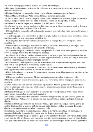 3 e reúne a congregação toda à porta da tenda da revelação. 
4 Fez, pois, Moisés como o Senhor lhe ordenara; e a congregação se reuniu à porta da 
tenda da revelação. 
5 E disse Moisés à congregação: Isto é o que o Senhor ordenou que se fizesse. 
6 Então Moisés fez chegar Arão e seus filhos, e os lavou com água, 
7 e vestiu Arão com a túnica, cingiu-o com o cinto, e vestiu-lhe o manto, e pôs sobre ele o 
éfode, e cingiu-o com o cinto de obra esmerada, e com ele lhe apertou o éfode. 
8 Colocou-lhe, então, o peitoral, no qual pôs o Urim e o Tumim; 
9 e pôs sobre a sua cabeça a mitra, e sobre esta, na parte dianteira, pôs a lâmina de ouro, 
a coroa sagrada; como o Senhor lhe ordenara. 
10 Então Moisés, tomando o óleo da unção, ungiu o tabernáculo e tudo o que nele havia, e 
os santificou; 
11 e dele espargiu sete vezes sobre o altar, e ungiu o altar e todos os seus utensílios, como 
também a pia e a sua base, para santificá-los. 
12 Em seguida derramou do óleo da unção sobre a cabeça de Arão, e ungiu-o, para 
santificá-lo. 
13 Depois Moisés fez chegar aos filhos de Arão, e os vestiu de túnicas, e os cingiu com 
cintos, e lhes atou tiaras; como o Senhor lhe ordenara. 
14 Então fez chegar o novilho da oferta pelo pecado; e Arão e seus filhos puseram as mãos 
sobre a cabeça do novilho da oferta pelo pecado; 
15 e, depois de imolar o novilho, Moisés tomou o sangue, e pôs dele com o dedo sobre as 
pontas do altar em redor, e purificou o altar; depois derramou o resto do sangue à base do 
altar, e o santificou, para fazer expiação por ele. 
16 Então tomou toda a gordura que estava na fressura, e o redenho do fígado, e os dois 
rins com a sua gordura, e os queimou sobre o altar. 
17 Mas o novilho com o seu couro, com a sua carne e com o seu excremento, queimou-o 
com fogo fora do arraial; como o Senhor lhe ordenara. 
18 Depois fez chegar o carneiro do holocausto; e Arão e seus filhos puseram as mãos sobre 
a cabeça do carneiro. 
19 Havendo imolado o carneiro, Moisés espargiu o sangue sobre o altar em redor. 
20 Partiu também o carneiro nos seus pedaços, e queimou dele a cabeça, os pedaços e a 
gordura. 
21 Mas a fressura e as pernas lavou com água; então Moisés queimou o carneiro todo 
sobre o altar; era holocausto de cheiro suave, uma oferta queimada ao Senhor; como o 
Senhor lhe ordenara. 
22 Depois fez chegar o outro carneiro, o carneiro da consagração; e Arão e seus filhos 
puseram as mãos sobre a cabeça do carneiro; 
23 e tendo Moisés imolado o carneiro, tomou do sangue deste e o pôs sobre a ponta da 
orelha direita de Arão, sobre o polegar da sua mão direita, e sobre o polegar do seu pé 
direito. 
24 Moisés fez chegar também os filhos de Arão, e pôs daquele sangue sobre a ponta da 
orelha direita deles, e sobre o polegar da sua mão direita, e sobre o polegar do seu pé 
direito; e espargiu o sangue sobre o altar em redor. 
25 E tomou a gordura, e a cauda gorda, e toda a gordura que estava na fressura, e o 
redenho do fígado, e os dois rins com a sua gordura, e a coxa direita; 
26 também do cesto dos pães ázimos, que estava diante do Senhor, tomou um bolo ázimo, 
e um bolo de pão azeitado, e um coscorão, e os pôs sobre a gordura e sobre a coxa direita; 
27 e pôs tudo nas mãos de Arão e de seus filhos, e o ofereceu por oferta movida perante o 
- 122 - 
 