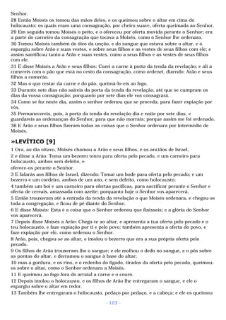 Senhor. 
28 Então Moisés os tomou das mãos deles, e os queimou sobre o altar em cima do 
holocausto; os quais eram uma consagração, por cheiro suave, oferta queimada ao Senhor. 
29 Em seguida tomou Moisés o peito, e o ofereceu por oferta movida perante o Senhor; era 
a parte do carneiro da consagração que tocava a Moisés, como o Senhor lhe ordenara. 
30 Tomou Moisés também do óleo da unção, e do sangue que estava sobre o altar, e o 
espargiu sobre Arão e suas vestes, e sobre seus filhos e as vestes de seus filhos com ele; e 
assim santificou tanto a Arão e suas vestes, como a seus filhos e as vestes de seus filhos 
com ele. 
31 E disse Moisés a Arão e seus filhos: Cozei a carne à porta da tenda da revelação; e ali a 
comereis com o pão que está no cesto da consagração, como ordenei, dizendo: Arão e seus 
filhos a comerão. 
32 Mas o que restar da carne e do pão, queimá-lo-eis ao fogo. 
33 Durante sete dias não saireis da porta da tenda da revelação, até que se cumpram os 
dias da vossa consagração; porquanto por sete dias ele vos consagrará. 
34 Como se fez neste dia, assim o senhor ordenou que se proceda, para fazer expiação por 
vós. 
35 Permanecereis, pois, à porta da tenda da revelação dia e noite por sete dias, e 
guardareis as ordenanças do Senhor, para que não morrais; porque assim me foi ordenado. 
36 E Arão e seus filhos fizeram todas as coisas que o Senhor ordenara por intermédio de 
Moisés. 
»LEVÍTICO [9] 
1 Ora, ao dia oitavo, Moisés chamou a Arão e seus filhos, e os anciãos de Israel, 
2 e disse a Arão: Toma um bezerro tenro para oferta pelo pecado, e um carneiro para 
holocausto, ambos sem defeito, e 
oferece-os perante o Senhor. 
3 E falarás aos filhos de Israel, dizendo: Tomai um bode para oferta pelo pecado; e um 
bezerro e um cordeiro, ambos de um ano, e sem defeito, como holocausto; 
4 também um boi e um carneiro para ofertas pacíficas, para sacrificar perante o Senhor e 
oferta de cereais, amassada com azeite; porquanto hoje o Senhor vos aparecerá. 
5 Então trouxeram até a entrada da tenda da revelação o que Moisés ordenara, e chegou-se 
toda a congregação, e ficou de pé diante do Senhor. 
6 E disse Moisés: Esta é a coisa que o Senhor ordenou que fizésseis; e a glória do Senhor 
vos aparecerá. 
7 Depois disse Moisés a Arão: Chega-te ao altar, e apresenta a tua oferta pelo pecado e o 
teu holocausto, e faze expiação por ti e pelo povo; também apresenta a oferta do povo, e 
faze expiação por ele, como ordenou o Senhor. 
8 Arão, pois, chegou-se ao altar, e imolou o bezerro que era a sua própria oferta pelo 
pecado. 
9 Os filhos de Arão trouxeram-lhe o sangue; e ele molhou o dedo no sangue, e o pôs sobre 
as pontas do altar, e derramou o sangue à base do altar; 
10 mas a gordura, e os rins, e o redenho do fígado, tirados da oferta pelo pecado, queimou-os 
sobre o altar, como o Senhor ordenara a Moisés. 
11 E queimou ao fogo fora do arraial a carne e o couro. 
12 Depois imolou o holocausto, e os filhos de Arão lhe entregaram o sangue, e ele o 
espargiu sobre o altar em redor. 
13 Também lhe entregaram o holocausto, pedaço por pedaço, e a cabeça; e ele os queimou 
- 123 - 
 