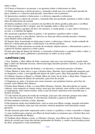 sobre o altar. 
14 E lavou a fressura e as pernas, e as queimou sobre o holocausto no altar. 
15 Então apresentou a oferta do povo e, tomando o bode que era a oferta pelo pecado do 
povo, imolou-o e o ofereceu pelo pecado, como fizera com o primeiro. 
16 Apresentou também o holocausto, e o ofereceu segundo a ordenança. 
17 E apresentou a oferta de cereais e, tomando dela um punhado, queimou-o sobre o altar, 
além do holocausto da manhã. 
18 Imolou também o boi e o carneiro em sacrifício de oferta pacífica pelo povo; e os filhos 
de Arão entregaram-lhe o sangue, que ele espargiu sobre o altar em redor, 
19 como também a gordura do boi e do carneiro, a cauda gorda, e o que cobre a fressura, e 
os rins, e o redenho do fígado; 
20 e puseram a gordura sobre os peitos, e ele queimou a gordura sobre o altar; 
21 mas os peitos e a coxa direita, ofereceu-os Arão por oferta movida perante o Senhor, 
como Moisés tinha ordenado. 
22 Depois Arão, levantando as mãos para o povo, o abençoou e desceu, tendo acabado de 
oferecer a oferta pelo pecado, o holocausto e as ofertas pacíficas. 
23 E Moisés e Arão entraram na tenda da revelação; depois saíram, e abençoaram o povo; e 
a glória do Senhor apareceu a todo o povo, 
24 pois saiu fogo de diante do Senhor, e consumiu o holocausto e a gordura sobre o altar; o 
que vendo todo o povo, jubilaram e prostraram-se sobre os seus rostos. 
»LEVÍTICO [10] 
1 Ora, Nadabe, e Abiú, filhos de Arão, tomaram cada um o seu incensário e, pondo neles 
fogo e sobre ele deitando incenso, ofereceram fogo estranho perante o Senhor, o que ele não 
lhes ordenara. 
2 Então saiu fogo de diante do Senhor, e os devorou; e morreram perante o Senhor. 
3 Disse Moisés a Arão: Isto é o que o Senhor falou, dizendo: Serei santificado naqueles que 
se chegarem a mim, e serei glorificado diante de todo o povo. Mas Arão guardou silêncio. 
4 E Moisés chamou a Misael e a Elzafã, filhos de Uziel, tio de Arão, e disse-lhes: Chegai-vos, 
levai vossos irmãos de diante do santuário, para fora do arraial. 
5 Chegaram-se, pois, e levaram-nos como estavam, nas próprias túnicas, para fora do 
arraial, como Moisés lhes dissera. 
6 Então disse Moisés a Arão, e a seus filhos Eleazar e Itamar: Não descubrais as vossas 
cabeças, nem rasgueis as vossas vestes, para que não morrais, nem venha a ira sobre toda 
a congregação; mas vossos irmãos, toda a casa de Israel, lamentem este incêndio que o 
Senhor acendeu. 
7 E não saireis da porta da tenda da revelação, para que não morrais; porque está sobre 
vós o óleo da unção do Senhor. E eles fizeram conforme a palavra de Moisés. 
8 Falou também o Senhor a Arão, dizendo: 
9 Não bebereis vinho nem bebida forte, nem tu nem teus filhos contigo, quando entrardes 
na tenda da revelação, para que não morrais; estatuto perpétuo será isso pelas vossas 
gerações, 
10 não somente para fazer separação entre o santo e o profano, e entre o imundo e o limpo, 
11 mas também para ensinar aos filhos de Israel todos os estatutos que o Senhor lhes tem 
dado por intermédio de Moisés. 
12 Também disse Moisés a Arão, e a Eleazar e Itamar, seus filhos que lhe ficaram: Tomai a 
oferta de cereais que resta das ofertas queimadas do Senhor, e comei-a sem levedura junto 
do altar, porquanto é coisa santíssima. 
- 124 - 
 