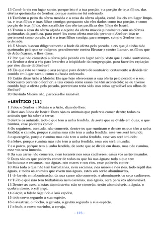 13 Comê-la-eis em lugar santo, porque isto é a tua porção, e a porção de teus filhos, das 
ofertas queimadas do Senhor; porque assim me foi ordenado. 
14 Também o peito da oferta movida e a coxa da oferta alçada, comê-los-eis em lugar limpo, 
tu, e teus filhos e tuas filhas contigo; porquanto são eles dados como tua porção, e como 
porção de teus filhos, dos sacrifícios das ofertas pacíficas dos filhos de Israel. 
15 Trarão a coxa da oferta alçada e o peito da oferta movida juntamente com as ofertas 
queimadas da gordura, para movê-los como oferta movida perante o Senhor; isso te 
pertencerá como porção, a ti e a teus filhos contigo, para sempre, como o Senhor tem 
ordenado. 
16 E Moisés buscou diligentemente o bode da oferta pelo pecado, e eis que já tinha sido 
queimado; pelo que se indignou grandemente contra Eleazar e contra Itamar, os filhos que 
de Arão ficaram, e lhes disse: 
17 Por que não comestes a oferta pelo pecado em lugar santo, visto que é coisa santíssima, 
e o Senhor a deu a vós para levardes a iniqüidade da congregação, para fazerdes expiação 
por eles diante do Senhor? 
18 Eis que não se trouxe o seu sangue para dentro do santuário; certamente a devíeis ter 
comido em lugar santo, como eu havia ordenado. 
19 Então disse Arão a Moisés: Eis que hoje ofereceram a sua oferta pelo pecado e o seu 
holocausto perante o Senhor, e tais coisas como essas me têm acontecido; se eu tivesse 
comido hoje a oferta pelo pecado, porventura teria sido isso coisa agradável aos olhos do 
Senhor? 
20 Ouvindo Moisés isto, pareceu-lhe razoável. 
»LEVÍTICO [11] 
1 Falou o Senhor a Moisés e a Arão, dizendo-lhes: 
2 Dizei aos filhos de Israel: Estes são os animais que podereis comer dentre todos os 
animais que há sobre a terra: 
3 dentre os animais, todo o que tem a unha fendida, de sorte que se divide em duas, o que 
rumina, esse podereis comer. 
4 Os seguintes, contudo, não comereis, dentre os que ruminam e dentre os que têm a unha 
fendida: o camelo, porque rumina mas não tem a unha fendida, esse vos será imundo; 
5 o querogrilo, porque rumina mas não tem a unha fendida, esse vos será imundo; 
6 a lebre, porque rumina mas não tem a unha fendida, essa vos será imunda; 
7 e o porco, porque tem a unha fendida, de sorte que se divide em duas, mas não rumina, 
esse vos será imundo. 
8 Da sua carne não comereis, nem tocareis nos seus cadáveres; esses vos serão imundos. 
9 Estes são os que podereis comer de todos os que há nas águas: todo o que tem 
barbatanas e escamas, nas águas, nos mares e nos rios, esse podereis comer. 
10 Mas todo o que não tem barbatanas, nem escamas, nos mares e nos rios, todo réptil das 
águas, e todos os animais que vivem nas águas, estes vos serão abomináveis, 
11 tê-los-eis em abominação; da sua carne não comereis, e abominareis os seus cadáveres. 
12 Tudo o que não tem barbatanas nem escamas, nas águas, será para vós abominável. 
13 Dentre as aves, a estas abominareis; não se comerão, serão abomináveis: a águia, o 
quebrantosso, o xofrango, 
14 o açor, o falcão segundo a sua espécie, 
15 todo corvo segundo a sua espécie, 
16 o avestruz, o mocho, a gaivota, o gavião segundo a sua espécie, 
17 o bufo, o corvo marinho, a coruja, 
- 125 - 
 