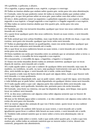 18 o porfirião, o pelicano, o abutre, 
19 a cegonha, a garça segundo a sua, espécie, a poupa e o morcego. 
20 Todos os insetos alados que andam sobre quatro pés, serão para vós uma abominação. 
21 Contudo, estes há que podereis comer de todos os insetos alados que andam sobre 
quatro pés: os que têm pernas sobre os seus pés, para saltar com elas sobre a terra; 
22 isto é, deles podereis comer os seguintes: o gafanhoto segundo a sua espécie, o solham 
segundo a sua espécie, o hargol segundo a sua espécie e o hagabe segundo a sua espécie. 
23 Mas todos os outros insetos alados que têm quatro pés, serão para vós uma 
abominação. 
24 Também por eles vos tornareis imundos; qualquer que tocar nos seus cadáveres, será 
imundo até a tarde, 
25 e quem levar qualquer parte dos seus cadáveres, lavará as suas vestes, e será imundo 
até a tarde. 
26 Todo animal que tem unhas fendidas, mas cuja fenda não as divide em duas, e que não 
rumina, será para vós imundo; qualquer que tocar neles será imundo. 
27 Todos os plantígrados dentre os quadrúpedes, esses vos serão imundos; qualquer que 
tocar nos seus cadáveres será imundo até a tarde, 
28 e o que levar os seus cadáveres lavará as suas vestes, e será imundo até a tarde; eles 
serão para vós imundos. 
29 Estes também vos serão por imundos entre os animais que se arrastam sobre a terra: a 
doninha, o rato, o crocodilo da terra segundo a sua espécie, 
30 o musaranho, o crocodilo da água, a lagartixa, o lagarto e a toupeira. 
31 Esses vos serão imundos dentre todos os animais rasteiros; qualquer que os tocar, 
depois de mortos, será imundo até a tarde; 
32 e tudo aquilo sobre o que cair o cadáver de qualquer deles será imundo; seja vaso de 
madeira, ou vestidura, ou pele, ou saco, seja qualquer instrumento com que se faz alguma 
obra, será metido na água, e será imundo até a tarde; então será limpo. 
33 E quanto a todo vaso de barro dentro do qual cair algum deles, tudo o que houver nele 
será imundo, e o vaso quebrareis. 
34 Todo alimento depositado nele, que se pode comer, sobre o qual vier água, será imundo; 
e toda bebida que se pode beber, sendo depositada em qualquer destes vasos será imunda. 
35 E tudo aquilo sobre o que cair: alguma parte dos cadáveres deles será imundo; seja 
forno, seja fogão, será quebrado; imundos são, portanto para vós serão imundos. 
36 Contudo, uma fonte ou cisterna, em que há depósito de água, será limpa; mas quem 
tocar no cadáver será imundo. 
37 E, se dos seus cadáveres cair alguma coisa sobre alguma semente que se houver de 
semear, esta será limpa; 
38 mas se for deitada água sobre a semente, e se dos cadáveres cair alguma coisa sobre ela, 
então ela será para vós imunda. 
39 E se morrer algum dos animais de que vos é lícito comer, quem tocar no seu cadáver 
será imundo até a tarde; 
40 e quem comer do cadáver dele lavará as suas vestes, e será imundo até a tarde; 
igualmente quem levar o cadáver dele lavará as suas vestes, e será imundo até a tarde. 
41 Também todo animal rasteiro que se move sobre a terra será abominação; não se 
comerá. 
42 Tudo o que anda sobre o ventre, tudo o que anda sobre quatro pés, e tudo o que tem 
muitos pés, enfim todos os animais rasteiros que se movem sobre a terra, desses não 
comereis, porquanto são abomináveis. 
- 126 - 
 
