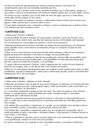 43 Não vos tomareis abomináveis por nenhum animal rasteiro, nem neles vos 
contaminareis, para não vos tornardes imundos por eles. 
44 Porque eu sou o Senhor vosso Deus; portanto santificai-vos, e sede santos, porque eu 
sou santo; e não vos contaminareis com nenhum animal rasteiro que se move sobre a terra; 
45 porque eu sou o Senhor, que vos fiz subir da terra do Egito, para ser o vosso Deus, 
sereis pois santos, porque eu sou santo. 
46 Esta é a lei sobre os animais e as aves, e sobre toda criatura vivente que se move nas 
águas e toda criatura que se arrasta sobre a terra; 
47 para fazer separação entre o imundo e o limpo, e entre os animais que se podem comer 
e os animais que não se podem comer. 
»LEVÍTICO [12] 
1 Disse mais o Senhor a Moisés: 
2 Fala aos filhos de Israel, dizendo: Se uma mulher conceber e tiver um menino, será 
imunda sete dias; assim como nos dias da impureza da sua enfermidade, será imunda. 
3 E no dia oitavo se circuncidará ao menino a carne do seu prepúcio. 
4 Depois permanecerá ela trinta e três dias no sangue da sua purificação; em nenhuma 
coisa sagrada tocará, nem entrará no santuário até que se cumpram os dias da sua 
purificação. 
5 Mas, se tiver uma menina, então será imunda duas semanas, como na sua impureza; 
depois permanecerá sessenta e seis dias no sangue da sua purificação. 
6 E, quando forem cumpridos os dias da sua purificação, seja por filho ou por filha, trará 
um cordeiro de um ano para holocausto, e um pombinho ou uma rola para oferta pelo 
pecado, à porta da tenda da revelação, o ao sacerdote, 
7 o qual o oferecerá perante o Senhor, e fará, expiação por ela; então ela será limpa do 
fluxo do seu sangue. Esta é a lei da que der à luz menino ou menina. 
8 Mas, se as suas posses não bastarem para um cordeiro, então tomará duas rolas, ou dois 
pombinhos: um para o holocausto e outro para a oferta pelo pecado; assim o sacerdote fará 
expiação por ela, e ela será limpa. 
»LEVÍTICO [13] 
1 Falou mais o Senhor a Moisés e a Arão, dizendo: 
2 Quando um homem tiver na pele da sua carne inchação, ou pústula, ou mancha lustrosa, 
e esta se tornar na sua pele como praga de lepra, então será levado a Arão o sacerdote, ou 
a um de seus filhos, os sacerdotes, 
3 e o sacerdote examinará a praga na pele da carne. Se o pêlo na praga se tiver tornado 
branco, e a praga parecer mais profunda que a pele, é praga de lepra; o sacerdote, 
verificando isto, o declarará imundo. 
4 Mas, se a mancha lustrosa na sua pele for branca, e não parecer mais profunda que a 
pele, e o pêlo não se tiver tornado branco, o sacerdote encerrará por sete dias aquele que 
tem a praga. 
5 Ao sétimo dia o sacerdote o examinará; se a praga, na sua opinião, tiver parado e não se 
tiver estendido na pele, o sacerdote o encerrará por outros sete dias. 
6 Ao sétimo dia o sacerdote o examinará outra vez; se a praga tiver escurecido, não se 
tendo estendido na pele, o sacerdote o declarará limpo; é uma pústula. O homem lavará as 
suas vestes, e será limpo. 
7 Mas se a pústula se estender muito na pele, depois de se ter mostrado ao sacerdote para 
a sua purificação, mostrar-se-á de novo ao sacerdote, 
8 o qual o examinará; se a pústula se tiver estendido na pele, o sacerdote o declarará 
- 127 - 
 