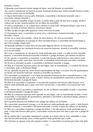 imundo; é lepra. 
9 Quando num homem houver praga de lepra, será ele levado ao sacerdote, 
10 o qual o examinará; se houver na pele inchação branca que tenha tornado branco o pêlo, 
e houver carne viva na inchação, 
11 lepra inveterada é na sua pele. Portanto, o sacerdote o declarará imundo; não o 
encerrará, porque imundo é. 
12 Se a lepra se espalhar muito na pele, e cobrir toda a pele do que tem a praga, desde a 
cabeça até os pés, quanto podem ver os olhos do sacerdote, 
13 este o examinará; e, se a lepra tiver coberto a carne toda, declarará limpo o que tem a 
praga; ela toda se tornou branca; o homem é limpo. 
14 Mas no dia em que nele aparecer carne viva será imundo. 
15 Examinará, pois, o sacerdote a carne viva, e declarará o homem imundo; a carne viva é 
imunda; é lepra. 
16 Ou, se a carne viva mudar, e ficar de novo branca, ele virá ao sacerdote, 
17 e este o examinará; se a praga se tiver tornado branca, o sacerdote declarará limpo o 
que tem a praga; limpo está. 
18 Quando também a carne tiver na sua pele alguma úlcera, se esta sarar, 
19 e em seu lugar vier inchação branca ou mancha lustrosa, tirando a vermelho, mostrar-se- 
á ao sacerdote, 
20 e este a examinará; se ela parecer mais profunda que a pele, e o pêlo se tiver tornado 
branco, o sacerdote declarará imundo o homem; é praga de lepra, que brotou na úlcera. 
21 Se, porém, o sacerdote a examinar, e nela não houver pêlo branco e não estiver mais 
profunda que a pele, mas tiver escurecido, o sacerdote encerrará por sete dias o homem. 
22 Se ela se estender na pele, o sacerdote o declarará imundo; é praga. 
23 Mas se a mancha lustrosa parar no seu lugar, não se estendendo, é a cicatriz da úlcera; 
o sacerdote, pois, o declarará limpo. 
24 Ou, quando na pele da carne houver queimadura de fogo, e a carne viva da queimadura 
se tornar em mancha lustrosa, tirando a vermelho ou branco, 
25 o sacerdote a examinará, e se o pêlo na mancha lustrosa se tiver tornado branco, e ela 
parecer mais profunda que a pele, é lepra; brotou na queimadura; portanto o sacerdote o 
declarará imundo; é praga de lepra. 
26 Mas se o sacerdote a examinar, e na mancha lustrosa não houver pêlo branco, nem 
estiver mais profunda que a pele, mas tiver escurecido, o sacerdote o encerrará por sete 
dias. 
27 Ao sétimo dia o sacerdote o examinará. Se ela se houver estendido na pele, o sacerdote 
o declarará imundo; é praga de lepra. 
28 Mas se a mancha lustrosa tiver parado no seu lugar, não se estendendo na pele, e tiver 
escurecido, é a inchação da queimadura; portanto o sacerdote o declarará limpo; porque é 
a cicatriz da queimadura. 
29 E quando homem (ou mulher) tiver praga na cabeça ou na barba, 
30 o sacerdote examinará a praga, e se ela parecer mais profunda que a pele, e nela houver 
pêlo fino amarelo, o sacerdote o declarará imundo; é tinha, é lepra da cabeça ou da barba. 
31 Mas se o sacerdote examinar a praga da tinha, e ela não parecer mais profunda que a 
pele, e nela não houver pêlo preto, o sacerdote encerrará por sete dias o que tem a praga da 
tinha. 
32 Ao sétimo dia o sacerdote examinará a praga; se a tinha não se tiver estendido, e nela 
não houver pêlo amarelo, nem a tinha parecer mais profunda que a pele, 
33 o homem se rapará, mas não rapará a tinha; e o sacerdote encerrará por mais sete dias 
- 128 - 
 