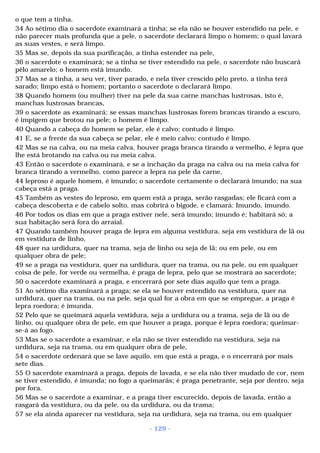 o que tem a tinha. 
34 Ao sétimo dia o sacerdote examinará a tinha; se ela não se houver estendido na pele, e 
não parecer mais profunda que a pele, o sacerdote declarará limpo o homem; o qual lavará 
as suas vestes, e será limpo. 
35 Mas se, depois da sua purificação, a tinha estender na pele, 
36 o sacerdote o examinará; se a tinha se tiver estendido na pele, o sacerdote não buscará 
pêlo amarelo; o homem está imundo. 
37 Mas se a tinha, a seu ver, tiver parado, e nela tiver crescido pêlo preto, a tinha terá 
sarado; limpo está o homem; portanto o sacerdote o declarará limpo. 
38 Quando homem (ou mulher) tiver na pele da sua carne manchas lustrosas, isto é, 
manchas lustrosas brancas, 
39 o sacerdote as examinará; se essas manchas lustrosas forem brancas tirando a escuro, 
é impigem que brotou na pele; o homem é limpo. 
40 Quando a cabeça do homem se pelar, ele é calvo; contudo é limpo. 
41 E, se a frente da sua cabeça se pelar, ele é meio calvo; contudo é limpo. 
42 Mas se na calva, ou na meia calva, houver praga branca tirando a vermelho, é lepra que 
lhe está brotando na calva ou na meia calva. 
43 Então o sacerdote o examinará, e se a inchação da praga na calva ou na meia calva for 
branca tirando a vermelho, como parece a lepra na pele da carne, 
44 leproso é aquele homem, é imundo; o sacerdote certamente o declarará imundo; na sua 
cabeça está a praga. 
45 Também as vestes do leproso, em quem está a praga, serão rasgadas; ele ficará com a 
cabeça descoberta e de cabelo solto, mas cobrirá o bigode, e clamará: Imundo, imundo. 
46 Por todos os dias em que a praga estiver nele, será imundo; imundo é; habitará só; a 
sua habitação será fora do arraial. 
47 Quando também houver praga de lepra em alguma vestidura, seja em vestidura de lã ou 
em vestidura de linho, 
48 quer na urdidura, quer na trama, seja de linho ou seja de lã; ou em pele, ou em 
qualquer obra de pele; 
49 se a praga na vestidura, quer na urdidura, quer na trama, ou na pele, ou em qualquer 
coisa de pele, for verde ou vermelha, é praga de lepra, pelo que se mostrará ao sacerdote; 
50 o sacerdote examinará a praga, e encerrará por sete dias aquilo que tem a praga. 
51 Ao sétimo dia examinará a praga; se ela se houver estendido na vestidura, quer na 
urdidura, quer na trama, ou na pele, seja qual for a obra em que se empregue, a praga é 
lepra roedora; é imunda. 
52 Pelo que se queimará aquela vestidura, seja a urdidura ou a trama, seja de lã ou de 
linho, ou qualquer obra de pele, em que houver a praga, porque é lepra roedora; queimar-se- 
á ao fogo. 
53 Mas se o sacerdote a examinar, e ela não se tiver estendido na vestidura, seja na 
urdidura, seja na trama, ou em qualquer obra de pele, 
54 o sacerdote ordenará que se lave aquilo, em que está a praga, e o encerrará por mais 
sete dias. 
55 O sacerdote examinará a praga, depois de lavada, e se ela não tiver mudado de cor, nem 
se tiver estendido, é imunda; no fogo a queimarás; é praga penetrante, seja por dentro, seja 
por fora. 
56 Mas se o sacerdote a examinar, e a praga tiver escurecido, depois de lavada, então a 
rasgará da vestidura, ou da pele, ou da urdidura, ou da trama; 
57 se ela ainda aparecer na vestidura, seja na urdidura, seja na trama, ou em qualquer 
- 129 - 
 