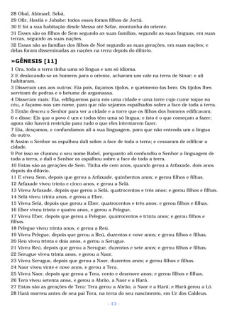 28 Obal, Abimael, Sebá, 
29 Ofir, Havilá e Jobabe: todos esses foram filhos de Joctã. 
30 E foi a sua habitação desde Messa até Sefar, montanha do oriente. 
31 Esses são os filhos de Sem segundo as suas famílias, segundo as suas línguas, em suas 
terras, segundo as suas nações. 
32 Essas são as famílias dos filhos de Noé segundo as suas gerações, em suas nações; e 
delas foram disseminadas as nações na terra depois do dilúvio. 
»GÊNESIS [11] 
1 Ora, toda a terra tinha uma só língua e um só idioma. 
2 E deslocando-se os homens para o oriente, acharam um vale na terra de Sinar; e ali 
habitaram. 
3 Disseram uns aos outros: Eia pois, façamos tijolos, e queimemo-los bem. Os tijolos lhes 
serviram de pedras e o betume de argamassa. 
4 Disseram mais: Eia, edifiquemos para nós uma cidade e uma torre cujo cume toque no 
céu, e façamo-nos um nome, para que não sejamos espalhados sobre a face de toda a terra. 
5 Então desceu o Senhor para ver a cidade e a torre que os filhos dos homens edificavam; 
6 e disse: Eis que o povo é um e todos têm uma só língua; e isto é o que começam a fazer; 
agora não haverá restrição para tudo o que eles intentarem fazer. 
7 Eia, desçamos, e confundamos ali a sua linguagem, para que não entenda um a língua 
do outro. 
8 Assim o Senhor os espalhou dali sobre a face de toda a terra; e cessaram de edificar a 
cidade. 
9 Por isso se chamou o seu nome Babel, porquanto ali confundiu o Senhor a linguagem de 
toda a terra, e dali o Senhor os espalhou sobre a face de toda a terra. 
10 Estas são as gerações de Sem. Tinha ele cem anos, quando gerou a Arfaxade, dois anos 
depois do dilúvio. 
11 E viveu Sem, depois que gerou a Arfaxade, quinhentos anos; e gerou filhos e filhas. 
12 Arfaxade viveu trinta e cinco anos, e gerou a Selá. 
13 Viveu Arfaxade, depois que gerou a Selá, quatrocentos e três anos; e gerou filhos e filhas. 
14 Selá viveu trinta anos, e gerou a Eber. 
15 Viveu Selá, depois que gerou a Eber, quatrocentos e três anos; e gerou filhos e filhas. 
16 Eber viveu trinta e quatro anos, e gerou a Pelegue. 
17 Viveu Eber, depois que gerou a Pelegue, quatrocentos e trinta anos; e gerou filhos e 
filhas. 
18 Pelegue viveu trinta anos, e gerou a Reú. 
19 Viveu Pelegue, depois que gerou a Reú, duzentos e nove anos; e gerou filhos e filhas. 
20 Reú viveu trinta e dois anos, e gerou a Serugue. 
21 Viveu Reú, depois que gerou a Serugue, duzentos e sete anos; e gerou filhos e filhas. 
22 Serugue viveu trinta anos, e gerou a Naor. 
23 Viveu Serugue, depois que gerou a Naor, duzentos anos; e gerou filhos e filhas. 
24 Naor viveu vinte e nove anos, e gerou a Tera. 
25 Viveu Naor, depois que gerou a Tera, cento e dezenove anos; e gerou filhos e filhas. 
26 Tera viveu setenta anos, e gerou a Abrão, a Naor e a Harã. 
27 Estas são as gerações de Tera: Tera gerou a Abrão, a Naor e a Harã; e Harã gerou a Ló. 
28 Harã morreu antes de seu pai Tera, na terra do seu nascimento, em Ur dos Caldeus. 
- 13 - 
 
