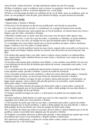coisa de pele, é lepra brotante; no fogo queimarás aquilo em que há a praga. 
58 Mas a vestidura, quer a urdidura, quer a trama, ou qualquer coisa de pele, que lavares, 
e de que a praga se retirar, se lavará segunda vez, e será limpa. 
59 Esta é a lei da praga da lepra na vestidura de lã, ou de linho, quer na urdidura, quer na 
rama, ou em qualquer coisa de pele, para declará-la limpa, ou para declará-la imunda. 
»LEVÍTICO [14] 
1 Depois disse o Senhor a Moisés: 
2 Esta será a lei do leproso no dia da sua purificação: será levado ao sacerdote, 
3 e este sairá para fora do arraial, e o examinará; se a praga do leproso tiver sarado, 
4 o sacerdote ordenará que, para aquele que se há de purificar, se tomem duas aves vivas e 
limpas, pau de cedro, carmesim e hissopo. 
5 Mandará também que se imole uma das aves num vaso de barro sobre águas vivas. 
6 Tomará a ave viva, e com ela o pau de cedro, o carmesim e o hissopo, os quais molhará, 
juntamente com a ave viva, no sangue da ave que foi imolada sobre as águas vivas; 
7 e o espargirá sete vezes sobre aquele que se há de purificar da lepra; então o declarará 
limpo, e soltará a ave viva sobre o campo aberto. 
8 Aquele que se há de purificar lavará as suas vestes, rapará todo o seu pêlo e se lavará em 
água; assim será limpo. Depois entrará no arraial, mas ficará fora da sua tenda por sete 
dias. 
9 Ao sétimo dia rapará todo o seu pêlo, tanto a cabeça como a barba e as sobrancelhas, 
sim, rapará todo o pêlo; também lavará as suas vestes, e banhará o seu corpo em água; 
assim será limpo. 
10 Ao oitavo dia tomará dois cordeiros sem defeito, e uma cordeira sem defeito, de um ano, 
e três décimos de efa de flor de farinha para oferta de cereais, amassada com azeite, e um 
logue de azeite; 
11 e o sacerdote que faz a purificação apresentará o homem que se há de purificar, bem 
como aquelas coisas, perante o Senhor, à porta da tenda da revelação. 
12 E o sacerdote tomará um dos cordeiros, o oferecerá como oferta pela culpa; e, tomando 
também o logue de azeite, os moverá por oferta de movimento perante o Senhor. 
13 E imolará o cordeiro no lugar em que se imola a oferta pelo pecado e o holocausto, no 
lugar santo; porque, como a oferta pelo pecado pertence ao sacerdote, assim também a 
oferta pela culpa; é coisa santíssima. 
14 Então o sacerdote tomará do sangue da oferta pela culpa e o porá sobre a ponta da 
orelha direita daquele que se há de purificar, e sobre o dedo polegar da sua mão direita, e 
sobre o dedo polegar do seu pé direito. 
15 Tomará também do logue de azeite, e o derramará na palma da sua própria mão 
esquerda; 
16 então molhará o dedo direito no azeite que está na mão esquerda, e daquele azeite 
espargirá com o dedo sete vezes perante o Senhor. 
17 Do restante do azeite que está na sua mão, o sacerdote porá sobre a ponta da orelha 
direita daquele que se há de purificar, e sobre o dedo polegar da sua mão direita, e sobre o 
dedo polegar do seu pé direito, por cima do sangue da oferta pela culpa; 
18 e o restante do azeite que está na sua mão, pô-lo-á sobre a cabeça daquele que se há de 
purificar; assim o sacerdote fará expiação por ele perante o Senhor. 
19 Também o sacerdote oferecerá a oferta pelo pecado, e fará expiação por aquele que se há 
de purificar por causa a sua imundícia; e depois imolará o holocausto, 
20 e oferecerá o holocausto e a oferta de cereais sobre o altar; assim o sacerdote fará 
expiação por ele, e ele será limpo. 
- 130 - 
 