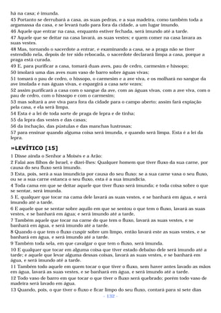 há na casa; é imunda. 
45 Portanto se derrubará a casa, as suas pedras, e a sua madeira, como também toda a 
argamassa da casa, e se levará tudo para fora da cidade, a um lugar imundo. 
46 Aquele que entrar na casa, enquanto estiver fechada, será imundo até a tarde. 
47 Aquele que se deitar na casa lavará, as suas vestes; e quem comer na casa lavara as 
suas vestes. 
48 Mas, tornando o sacerdote a entrar, e examinando a casa, se a praga não se tiver 
estendido nela, depois de ter sido rebocada, o sacerdote declarará limpa a casa, porque a 
praga está curada. 
49 E, para purificar a casa, tomará duas aves, pau de cedro, carmesim e hissopo; 
50 imolará uma das aves num vaso de barro sobre águas vivas; 
51 tomará o pau de cedro, o hissopo, o carmesim e a ave viva, e os molhará no sangue da 
ave imolada e nas águas vivas, e espargirá a casa sete vezes; 
52 assim purificará a casa com o sangue da ave, com as águas vivas, com a ave viva, com o 
pau de cedro, com o hissopo e com o carmesim; 
53 mas soltará a ave viva para fora da cidade para o campo aberto; assim fará expiação 
pela casa, e ela será limpa. 
54 Esta é a lei de toda sorte de praga de lepra e de tinha; 
55 da lepra das vestes e das casas; 
56 da inchação, das pústulas e das manchas lustrosas; 
57 para ensinar quando alguma coisa será imunda, e quando será limpa. Esta é a lei da 
lepra. 
»LEVÍTICO [15] 
1 Disse ainda o Senhor a Moisés e a Arão: 
2 Falai aos filhos de Israel, e dizei-lhes: Qualquer homem que tiver fluxo da sua carne, por 
causa do seu fluxo será imundo. 
3 Esta, pois, será a sua imundícia por causa do seu fluxo: se a sua carne vasa o seu fluxo, 
ou se a sua carne estanca o seu fluxo, esta é a sua imundícia. 
4 Toda cama em que se deitar aquele que tiver fluxo será imunda; e toda coisa sobre o que 
se sentar, será imunda. 
5 E, qualquer que tocar na cama dele lavará as suas vestes, e se banhará em água, e será 
imundo até a tarde. 
6 E aquele que se sentar sobre aquilo em que se sentou o que tem o fluxo, lavará as suas 
vestes, e se banhará em água; e será imundo até a tarde, 
7 Também aquele que tocar na carne do que tem o fluxo, lavará as suas vestes, e se 
banhará em água, e será imundo até a tarde. 
8 Quando o que tem o fluxo cuspir sobre um limpo, então lavará este as suas vestes, e se 
banhará em água, e será imundo até a tarde. 
9 Também toda sela, em que cavalgar o que tem o fluxo, será imunda. 
10 E qualquer que tocar em alguma coisa que tiver estado debaixo dele será imundo até a 
tarde; e aquele que levar alguma dessas coisas, lavará as suas vestes, e se banhará em 
água, e será imundo até a tarde. 
11 Também todo aquele em quem tocar o que tiver o fluxo, sem haver antes lavado as mãos 
em água, lavará as suas vestes, e se banhará em água, e será imundo até a tarde. 
12 Todo vaso de barro em que tocar o que tiver o fluxo será quebrado; porém todo vaso de 
madeira será lavado em água. 
13 Quando, pois, o que tiver o fluxo e ficar limpo do seu fluxo, contará para si sete dias 
- 132 - 
 