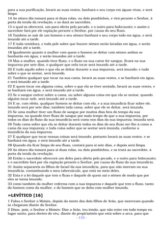 para a sua purificação, lavará as suas vestes, banhará o seu corpo em águas vivas, e será 
limpo. 
14 Ao oitavo dia tomará para si duas rolas, ou dois pombinhos, e virá perante o Senhor, à 
porta da tenda da revelação, e os dará ao sacerdote, 
15 o qual os oferecerá, um para oferta pelo pecado, e o outro para holocausto; e assim o 
sacerdote fará por ele expiação perante o Senhor, por causa do seu fluxo. 
16 Também se sair de um homem o seu sêmen banhará o seu corpo todo em água, e será 
imundo até a tarde. 
17 E toda vestidura, e toda pele sobre que houver sêmen serão lavadas em água, e serão 
imundas até a tarde. 
18 Igualmente quanto à mulher com quem o homem se deitar com sêmen ambos se 
banharão em água, e serão imundos até a tarde. 
19 Mas a mulher, quando tiver fluxo, e o fluxo na sua carne for sangue, ficará na sua 
impureza por sete dias, e qualquer que nela tocar será imundo até a tarde. 
20 E tudo aquilo sobre o que ela se deitar durante a sua impureza, será imundo; e tudo 
sobre o que se sentar, será imundo. 
21 Também qualquer que tocar na sua cama, lavará as suas vestes, e se banhará em água, 
e será imundo até a tarde. 
22 E quem tocar em alguma coisa, sobre o que ela se tiver sentado, lavará as suas vestes, e 
se banhará em água, e será imundo até a tarde. 
23 Se o sangue estiver sobre a cama, ou sobre alguma coisa em que ela se sentar, quando 
alguém tocar nele, será imundo até a tarde. 
24 E se, com efeito, qualquer homem se deitar com ela, e a sua imundícia ficar sobre ele, 
imundo será por sete dias; também toda cama, sobre que ele se deitar, será imunda. 
25 Se uma mulher tiver um fluxo de sangue por muitos dias fora do tempo da sua 
impureza, ou quando tiver fluxo de sangue por mais tempo do que a sua impureza, por 
todos os dias do fluxo da sua imundícia será como nos dias da sua impureza; imunda será. 
26 Toda cama sobre que ela se deitar durante todos os dias do seu fluxo ser-lhe-á como a 
cama da sua impureza; e toda coisa sobre que se sentar será imunda, conforme a 
imundícia da sua impureza. 
27 E qualquer que tocar nessas coisas será imundo; portanto lavará as suas vestes, e se 
banhará em água, e será imundo até a tarde. 
28 Quando ela ficar limpa do seu fluxo, contará para si sete dias, e depois será limpa. 
29 Ao oitavo dia tomará para si duas rolas, ou dois pombinhos, e os trará ao sacerdote, à 
porta da tenda da revelação. 
30 Então o sacerdote oferecerá um deles para oferta pelo pecado, e o outro para holocausto; 
e o sacerdote fará por ela expiação perante o Senhor, por causa do fluxo da sua imundícia. 
31 Assim separareis os filhos de Israel da sua imundícia, para que não morram na sua 
imundícia, contaminando o meu tabernáculo, que está no meio deles. 
32 Esta é a lei daquele que tem o fluxo e daquele de quem sai o sêmen de modo que por 
eles se torna imundo; 
33 como também da mulher enferma com a sua impureza e daquele que tem o fluxo, tanto 
do homem como da mulher, e do homem que se deita com mulher imunda. 
»LEVÍTICO [16] 
1 Falou o Senhor a Moisés, depois da morte dos dois filhos de Arão, que morreram quando 
se chegaram diante do Senhor. 
2 Disse, pois, o Senhor a Moisés: Dize a Arão, teu irmão, que não entre em todo tempo no 
lugar santo, para dentro do véu, diante do propiciatório que está sobre a arca, para que 
- 133 - 
 