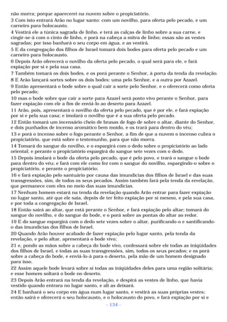 não morra; porque aparecerei na nuvem sobre o propiciatório. 
3 Com isto entrará Arão no lugar santo: com um novilho, para oferta pelo pecado, e um 
carneiro para holocausto. 
4 Vestirá ele a túnica sagrada de linho, e terá as calças de linho sobre a sua carne, e 
cingir-se-á com o cinto de linho, e porá na cabeça a mitra de linho; essas são as vestes 
sagradas; por isso banhará o seu corpo em água, e as vestirá. 
5 E da congregação dos filhos de Israel tomará dois bodes para oferta pelo pecado e um 
carneiro para holocausto. 
6 Depois Arão oferecerá o novilho da oferta pelo pecado, o qual será para ele, e fará 
expiação por si e pela sua casa. 
7 Também tomará os dois bodes, e os porá perante o Senhor, à porta da tenda da revelação. 
8 E Arão lançará sortes sobre os dois bodes: uma pelo Senhor, e a outra por Azazel. 
9 Então apresentará o bode sobre o qual cair a sorte pelo Senhor, e o oferecerá como oferta 
pelo pecado; 
10 mas o bode sobre que cair a sorte para Azazel será posto vivo perante o Senhor, para 
fazer expiação com ele a fim de enviá-lo ao deserto para Azazel. 
11 Arão, pois, apresentará o novilho da oferta pelo pecado, que é por ele, e fará expiação 
por si e pela sua casa; e imolará o novilho que é a sua oferta pelo pecado. 
12 Então tomará um incensário cheio de brasas de fogo de sobre o altar, diante do Senhor, 
e dois punhados de incenso aromático bem moído, e os trará para dentro do véu; 
13 e porá o incenso sobre o fogo perante o Senhor, a fim de que a nuvem o incenso cubra o 
propiciatório, que está sobre o testemunho, para que não morra. 
14 Tomará do sangue do novilho, e o espargirá com o dedo sobre o propiciatório ao lado 
oriental; e perante o propiciatório espargirá do sangue sete vezes com o dedo. 
15 Depois imolará o bode da oferta pelo pecado, que é pelo povo, e trará o sangue o bode 
para dentro do véu; e fará com ele como fez com o sangue do novilho, espargindo-o sobre o 
propiciatório, e perante o propiciatório; 
16 e fará expiação pelo santuário por causa das imundícias dos filhos de Israel e das suas 
transgressões, sim, de todos os seus pecados. Assim também fará pela tenda da revelação, 
que permanece com eles no meio das suas imundícias. 
17 Nenhum homem estará na tenda da revelação quando Arão entrar para fazer expiação 
no lugar santo, até que ele saia, depois de ter feito expiação por si mesmo, e pela sua casa, 
e por toda a congregação de Israel. 
18 Então sairá ao altar, que está perante o Senhor, e fará expiação pelo altar; tomará do 
sangue do novilho, e do sangue do bode, e o porá sobre as pontas do altar ao redor. 
19 E do sangue espargirá com o dedo sete vezes sobre o altar, purificando-o e santificando-o 
das imundícias dos filhos de Israel. 
20 Quando Arão houver acabado de fazer expiação pelo lugar santo, pela tenda da 
revelação, e pelo altar, apresentará o bode vivo; 
21 e, pondo as mãos sobre a cabeça do bode vivo, confessará sobre ele todas as iniqüidades 
dos filhos de Israel, e todas as suas transgressões, sim, todos os seus pecados; e os porá 
sobre a cabeça do bode, e enviá-lo-á para o deserto, pela mão de um homem designado 
para isso. 
22 Assim aquele bode levará sobre si todas as iniqüidades deles para uma região solitária; 
e esse homem soltará o bode no deserto. 
23 Depois Arão entrará na tenda da revelação, e despirá as vestes de linho, que havia 
vestido quando entrara no lugar santo, e ali as deixará. 
24 E banhará o seu corpo em água num lugar santo, e vestirá as suas próprias vestes; 
então sairá e oferecerá o seu holocausto, e o holocausto do povo, e fará expiação por si e 
- 134 - 
 