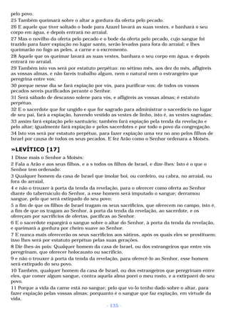 pelo povo. 
25 Também queimará sobre o altar a gordura da oferta pelo pecado. 
26 E aquele que tiver soltado o bode para Azazel lavará as suas vestes, e banhará o seu 
corpo em água, e depois entrará no arraial. 
27 Mas o novilho da oferta pelo pecado e o bode da oferta pelo pecado, cujo sangue foi 
trazido para fazer expiação no lugar santo, serão levados para fora do arraial; e lhes 
queimarão no fogo as peles, a carne e o excremento. 
28 Aquele que os queimar lavará as suas vestes, banhara o seu corpo em água, e depois 
entrará no arraial. 
29 Também isto vos será por estatuto perpétuo: no sétimo mês, aos dez do mês, afligireis 
as vossas almas, e não fareis trabalho algum, nem o natural nem o estrangeiro que 
peregrina entre vos; 
30 porque nesse dia se fará expiação por vós, para purificar-vos; de todos os vossos 
pecados sereis purificados perante o Senhor. 
31 Será sábado de descanso solene para vós, e afligireis as vossas almas; é estatuto 
perpétuo. 
32 E o sacerdote que for ungido e que for sagrado para administrar o sacerdócio no lugar 
de seu pai, fará a expiação, havendo vestido as vestes de linho, isto é, as vestes sagradas; 
33 assim fará expiação pelo santuário; também fará expiação pela tenda da revelação e 
pelo altar; igualmente fará expiação e pelos sacerdotes e por todo o povo da congregação. 
34 Isto vos será por estatuto perpétuo, para fazer expiação uma vez no ano pelos filhos de 
Israel por causa de todos os seus pecados. E fez Arão como o Senhor ordenara a Moisés. 
»LEVÍTICO [17] 
1 Disse mais o Senhor a Moisés: 
2 Fala a Arão e aos seus filhos, e a s todos os filhos de Israel, e dize-lhes: Isto é o que o 
Senhor tem ordenado: 
3 Qualquer homem da casa de Israel que imolar boi, ou cordeiro, ou cabra, no arraial, ou 
fora do arraial, 
4 e não o trouxer à porta da tenda da revelação, para o oferecer como oferta ao Senhor 
diante do tabernáculo do Senhor, a esse homem será imputado o sangue; derramou 
sangue, pelo que será extirpado do seu povo; 
5 a fim de que os filhos de Israel tragam os seus sacrifícios, que oferecem no campo, isto é, 
a fim de que os tragam ao Senhor, à porta da tenda da revelação, ao sacerdote, e os 
ofereçam por sacrifícios de ofertas, pacíficas ao Senhor. 
6 E o sacerdote espargirá o sangue sobre o altar do Senhor, à porta da tenda da revelação, 
e queimará a gordura por cheiro suave ao Senhor. 
7 E nunca mais oferecerão os seus sacrifícios aos sátiros, após os quais eles se prostituem; 
isso lhes será por estatuto perpétuo pelas suas gerações. 
8 Dir-lhes-ás pois: Qualquer homem da casa de Israel, ou dos estrangeiros que entre vós 
peregrinam, que oferecer holocausto ou sacrifício, 
9 e não o trouxer à porta da tenda da revelação, para oferecê-lo ao Senhor, esse homem 
será extirpado do seu povo. 
10 Também, qualquer homem da casa de Israel, ou dos estrangeiros que peregrinam entre 
eles, que comer algum sangue, contra aquela alma porei o meu rosto, e a extirparei do seu 
povo. 
11 Porque a vida da carne está no sangue; pelo que vo-lo tenho dado sobre o altar, para 
fazer expiação pelas vossas almas; porquanto é o sangue que faz expiação, em virtude da 
vida. 
- 135 - 
 