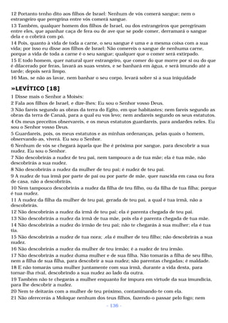 12 Portanto tenho dito aos filhos de Israel: Nenhum de vós comerá sangue; nem o 
estrangeiro que peregrina entre vós comerá sangue. 
13 Também, qualquer homem dos filhos de Israel, ou dos estrangeiros que peregrinam 
entre eles, que apanhar caça de fera ou de ave que se pode comer, derramará o sangue 
dela e o cobrirá com pó. 
14 Pois, quanto à vida de toda a carne, o seu sangue é uma e a mesma coisa com a sua 
vida; por isso eu disse aos filhos de Israel: Não comereis o sangue de nenhuma carne, 
porque a vida de toda a carne é o seu sangue; qualquer que o comer será extirpado. 
15 E todo homem, quer natural quer estrangeiro, que comer do que morre por si ou do que 
é dilacerado por feras, lavará as suas vestes, e se banhará em água, e será imundo até a 
tarde; depois será limpo. 
16 Mas, se não as lavar, nem banhar o seu corpo, levará sobre si a sua iniquidade 
»LEVÍTICO [18] 
1 Disse mais o Senhor a Moisés: 
2 Fala aos filhos de Israel, e dize-lhes: Eu sou o Senhor vosso Deus. 
3 Não fareis segundo as obras da terra do Egito, em que habitastes; nem fareis segundo as 
obras da terra de Canaã, para a qual eu vos levo; nem andareis segundo os seus estatutos. 
4 Os meus preceitos observareis, e os meus estatutos guardareis, para andardes neles. Eu 
sou o Senhor vosso Deus. 
5 Guardareis, pois, os meus estatutos e as minhas ordenanças, pelas quais o homem, 
observando-as, viverá. Eu sou o Senhor. 
6 Nenhum de vós se chegará àquela que lhe é próxima por sangue, para descobrir a sua 
nudez. Eu sou o Senhor. 
7 Não descobrirás a nudez de teu pai, nem tampouco a de tua mãe; ela é tua mãe, não 
descobrirás a sua nudez. 
8 Não descobrirás a nudez da mulher de teu pai; é nudez de teu pai. 
9 A nudez de tua irmã por parte de pai ou por parte de mãe, quer nascida em casa ou fora 
de casa, não a descobrirás. 
10 Nem tampouco descobrirás a nudez da filha de teu filho, ou da filha de tua filha; porque 
é tua nudez. 
11 A nudez da filha da mulher de teu pai, gerada de teu pai, a qual é tua irmã, não a 
descobrirás. 
12 Não descobrirás a nudez da irmã de teu pai; ela é parenta chegada de teu pai. 
13 Não descobrirás a nudez da irmã de tua mãe, pois ela é parenta chegada de tua mãe. 
14 Não descobrirás a nudez do irmão de teu pai; não te chegarás à sua mulher; ela é tua 
tia. 
15 Não descobrirás a nudez de tua nora; ,ela é mulher de teu filho; não descobrirás a sua 
nudez. 
16 Não descobrirás a nudez da mulher de teu irmão; é a nudez de teu irmão. 
17 Não descobrirás a nudez duma mulher e de sua filha. Não tomarás a filha de seu filho, 
nem a filha de sua filha, para descobrir a sua nudez; são parentas chegadas; é maldade. 
18 E não tomarás uma mulher juntamente com sua irmã, durante a vida desta, para 
tornar-lha rival, descobrindo a sua nudez ao lado da outra. 
19 Também não te chegarás a mulher enquanto for impura em virtude da sua imundícia, 
para lhe descobrir a nudez. 
20 Nem te deitarás com a mulher de teu próximo, contaminando-te com ela. 
21 Não oferecerás a Moloque nenhum dos teus filhos, fazendo-o passar pelo fogo; nem 
- 136 - 
 