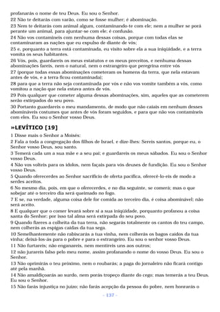 profanarás o nome de teu Deus. Eu sou o Senhor. 
22 Não te deitarás com varão, como se fosse mulher; é abominação. 
23 Nem te deitarás com animal algum, contaminando-te com ele; nem a mulher se porá 
perante um animal, para ajuntar-se com ele; é confusão. 
24 Não vos contamineis com nenhuma dessas coisas, porque com todas elas se 
contaminaram as nações que eu expulso de diante de vós; 
25 e, porquanto a terra está contaminada, eu visito sobre ela a sua iniqüidade, e a terra 
vomita os seus habitantes. 
26 Vós, pois, guardareis os meus estatutos e os meus preceitos, e nenhuma dessas 
abominações fareis, nem o natural, nem o estrangeiro que peregrina entre vós 
27 (porque todas essas abominações cometeram os homens da terra, que nela estavam 
antes de vós, e a terra ficou contaminada); 
28 para que a terra não seja contaminada por vós e não vos vomite também a vós, como 
vomitou a nação que nela estava antes de vós. 
29 Pois qualquer que cometer alguma dessas abominações, sim, aqueles que as cometerem 
serão extirpados do seu povo. 
30 Portanto guardareis o meu mandamento, de modo que não caiais em nenhum desses 
abomináveis costumes que antes de vós foram seguidos, e para que não vos contamineis 
com eles. Eu sou o Senhor vosso Deus. 
»LEVÍTICO [19] 
1 Disse mais o Senhor a Moisés: 
2 Fala a toda a congregação dos filhos de Israel, e dize-lhes: Sereis santos, porque eu, o 
Senhor vosso Deus, sou santo. 
3 Temerá cada um a sua mãe e a seu pai; e guardareis os meus sábados. Eu sou o Senhor 
vosso Deus. 
4 Não vos volteis para os ídolos, nem façais para vós deuses de fundição. Eu sou o Senhor 
vosso Deus. 
5 Quando oferecerdes ao Senhor sacrifício de oferta pacífica, oferecê-lo-eis de modo a 
serdes aceitos. 
6 No mesmo dia, pois, em que o oferecerdes, e no dia seguinte, se comerá; mas o que 
sobejar até o terceiro dia será queimado no fogo. 
7 E se, na verdade, alguma coisa dele for comida ao terceiro dia, é coisa abominável; não 
será aceito. 
8 E qualquer que o comer levará sobre si a sua iniqüidade, porquanto profanou a coisa 
santa do Senhor; por isso tal alma será extirpada do seu povo. 
9 Quando fizeres a colheita da tua terra, não segarás totalmente os cantos do teu campo, 
nem colherás as espigas caídas da tua sega. 
10 Semelhantemente não rabiscarás a tua vinha, nem colherás os bagos caídos da tua 
vinha; deixá-los-ás para o pobre e para o estrangeiro. Eu sou o senhor vosso Deus. 
11 Não furtareis; não enganareis, nem mentireis uns aos outros; 
12 não jurareis falso pelo meu nome, assim profanando o nome do vosso Deus. Eu sou o 
Senhor. 
13 Não oprimirás o teu próximo, nem o roubarás; a paga do jornaleiro não ficará contigo 
até pela manhã. 
14 Não amaldiçoarás ao surdo, nem porás tropeço diante do cego; mas temerás a teu Deus. 
Eu sou o Senhor. 
15 Não farás injustiça no juízo; não farás acepção da pessoa do pobre, nem honrarás o 
- 137 - 
 