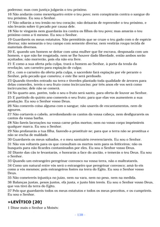 poderoso; mas com justiça julgarás o teu próximo. 
16 Não andarás como mexeriqueiro entre o teu povo; nem conspirarás contra o sangue do 
teu próximo. Eu sou o Senhor. 
17 Não odiarás a teu irmão no teu coração; não deixarás de repreender o teu próximo, e 
não levarás sobre ti pecado por causa dele. 
18 Não te vingarás nem guardarás ira contra os filhos do teu povo; mas amarás o teu 
próximo como a ti mesmo. Eu sou o Senhor. 
19 Guardareis os meus estatutos. Não permitirás que se cruze o teu gado com o de espécie 
diversa; não semearás o teu campo com semente diversa; nem vestirás roupa tecida de 
materiais diversos. 
20 E, quando um homem se deitar com uma mulher que for escrava, desposada com um 
homem, e que não for resgatada, nem se lhe houver dado liberdade, então ambos serão 
açoitados; não morrerão, pois ela não era livre. 
21 E como a sua oferta pela culpa, trará o homem ao Senhor, à porta da tenda da 
revelação, um carneiro para expiação de culpa; 
22 e, com o carneiro da oferta pela culpa, o sacerdote fará expiação por ele perante o 
Senhor, pelo pecado que cometeu; e este lhe será perdoado. 
23 Quando tiverdes entrado na terra e tiverdes plantado toda qualidade de árvores para 
delas comerdes, tereis o seu fruto como incircunciso; por três anos ele vos será como 
incircunciso; dele não se comerá. 
24 No quarto ano, porém, todo o seu o fruto será santo, para oferta de louvor ao Senhor. 
25 E partindo do quinto ano comereis o seu fruto; para que elas vos aumentem a sua 
produção. Eu sou o Senhor vosso Deus. 
26 Não comereis coisa alguma com o sangue; não usareis de encantamentos, nem de 
agouros. 
27 Não cortareis o cabelo, arredondando os cantos da vossa cabeça, nem desfigurareis os 
cantos da vossa barba. 
28 Não fareis lacerações na vossa carne pelos mortos; nem no vosso corpo imprimireis 
qualquer marca. Eu sou o Senhor. 
29 Não profanarás a tua filha, fazendo-a prostituir-se; para que a terra não se prostitua e 
não se encha de maldade. 
30 Guardareis os meus sábados, e o meu santuário reverenciareis. Eu sou o Senhor. 
31 Não vos voltareis para os que consultam os mortos nem para os feiticeiros; não os 
busqueis para não ficardes contaminados por eles. Eu sou o Senhor vosso Deus. 
32 Diante das cãs te levantarás, e honrarás a face do ancião, e temerás o teu Deus. Eu sou 
o Senhor. 
33 Quando um estrangeiro peregrinar convosco na vossa terra, não o maltratareis. 
34 Como um natural entre vós será o estrangeiro que peregrinar convosco; amá-lo-eis 
como a vós mesmos; pois estrangeiros fostes na terra do Egito. Eu sou o Senhor vosso 
Deus. 
35 Não cometereis injustiça no juízo, nem na vara, nem no peso, nem na medida. 
36 Balanças justas, pesos justos, efa justa, e justo him tereis. Eu sou o Senhor vosso Deus, 
que vos tirei da terra do Egito. 
37 Pelo que guardareis todos os meus estatutos e todos os meus preceitos, e os cumprireis. 
Eu sou o Senhor. 
»LEVÍTICO [20] 
1 Disse mais o Senhor a Moisés: 
- 138 - 
 